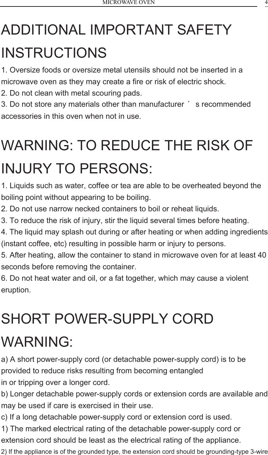 MICROWAVE OVEN  4ADDITIONAL IMPORTANT SAFETY INSTRUCTIONS 1. Oversize foods or oversize metal utensils should not be inserted in a microwave oven as they may create a fire or risk of electric shock. 2. Do not clean with metal scouring pads. 3. Do not store any materials other than manufacturer  &rsquo;s recommended accessories in this oven when not in use.  WARNING: TO REDUCE THE RISK OF INJURY TO PERSONS: 1. Liquids such as water, coffee or tea are able to be overheated beyond the boiling point without appearing to be boiling. 2. Do not use narrow necked containers to boil or reheat liquids. 3. To reduce the risk of injury, stir the liquid several times before heating. 4. The liquid may splash out during or after heating or when adding ingredients (instant coffee, etc) resulting in possible harm or injury to persons. 5. After heating, allow the container to stand in microwave oven for at least 40 seconds before removing the container. 6. Do not heat water and oil, or a fat together, which may cause a violent eruption.  SHORT POWER-SUPPLY CORD WARNING: a) A short power-supply cord (or detachable power-supply cord) is to be provided to reduce risks resulting from becoming entangled in or tripping over a longer cord. b) Longer detachable power-supply cords or extension cords are available and may be used if care is exercised in their use. c) If a long detachable power-supply cord or extension cord is used. 1) The marked electrical rating of the detachable power-supply cord or extension cord should be least as the electrical rating of the appliance. 2) If the appliance is of the grounded type, the extension cord should be grounding-type 3-wire 