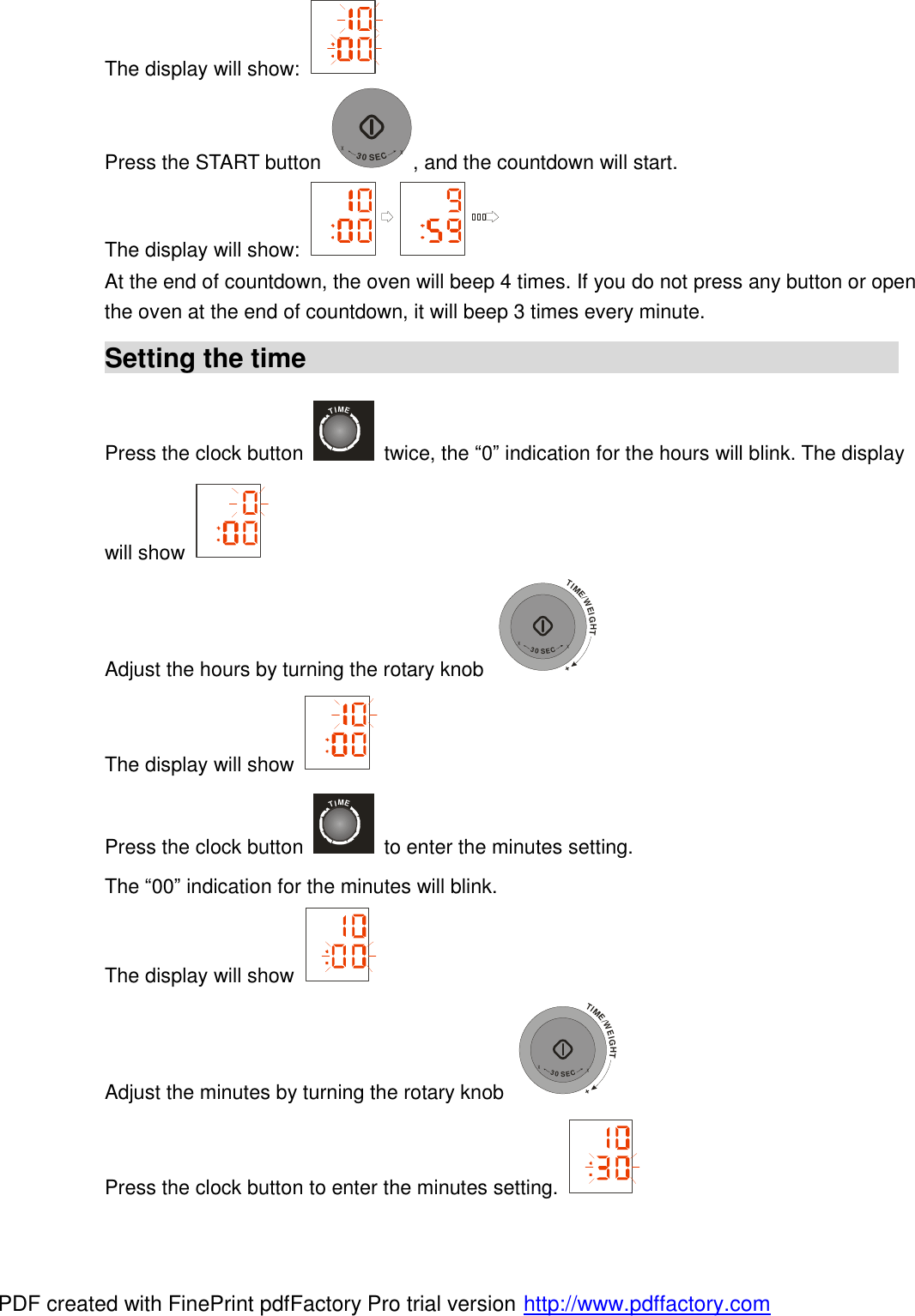 The display will show:   Press the START button +30SEC+, and the countdown will start. The display will show:   At the end of countdown, the oven will beep 4 times. If you do not press any button or open the oven at the end of countdown, it will beep 3 times every minute. Setting the time                                             Press the clock button TIME twice, the &ldquo;0&rdquo; indication for the hours will blink. The display will show   Adjust the hours by turning the rotary knob TIME/WEIGHT++30SEC+ The display will show   Press the clock button TIME to enter the minutes setting. The &ldquo;00&rdquo; indication for the minutes will blink. The display will show   Adjust the minutes by turning the rotary knob TIME/WEIGHT++30SEC+ Press the clock button to enter the minutes setting.   PDF created with FinePrint pdfFactory Pro trial version http://www.pdffactory.com