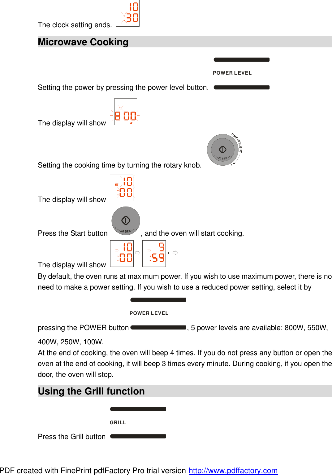 The clock setting ends.   Microwave Cooking                                             Setting the power by pressing the power level button. POWER LEVEL The display will show   Setting the cooking time by turning the rotary knob. TIME/WEIGHT++30SEC+ The display will show   Press the Start button +30SEC+, and the oven will start cooking. The display will show   By default, the oven runs at maximum power. If you wish to use maximum power, there is no need to make a power setting. If you wish to use a reduced power setting, select it by pressing the POWER buttonPOWER LEVEL, 5 power levels are available: 800W, 550W, 400W, 250W, 100W. At the end of cooking, the oven will beep 4 times. If you do not press any button or open the oven at the end of cooking, it will beep 3 times every minute. During cooking, if you open the door, the oven will stop. Using the Grill function                                             Press the Grill button GRILL PDF created with FinePrint pdfFactory Pro trial version http://www.pdffactory.com