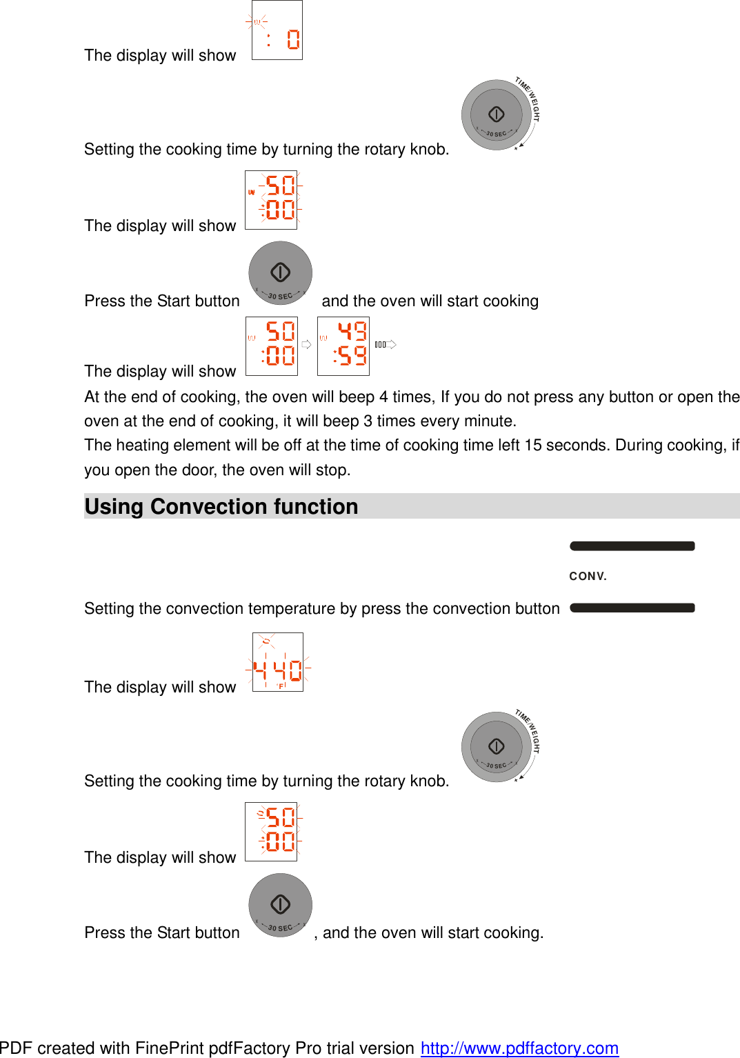 The display will show   Setting the cooking time by turning the rotary knob. TIME/WEIGHT++30SEC+ The display will show   Press the Start button +30SEC+ and the oven will start cooking The display will show   At the end of cooking, the oven will beep 4 times, If you do not press any button or open the oven at the end of cooking, it will beep 3 times every minute. The heating element will be off at the time of cooking time left 15 seconds. During cooking, if you open the door, the oven will stop. Using Convection function                                            Setting the convection temperature by press the convection button CONV. The display will show  F Setting the cooking time by turning the rotary knob. TIME/WEIGHT++30SEC+ The display will show   Press the Start button +30SEC+, and the oven will start cooking. PDF created with FinePrint pdfFactory Pro trial version http://www.pdffactory.com