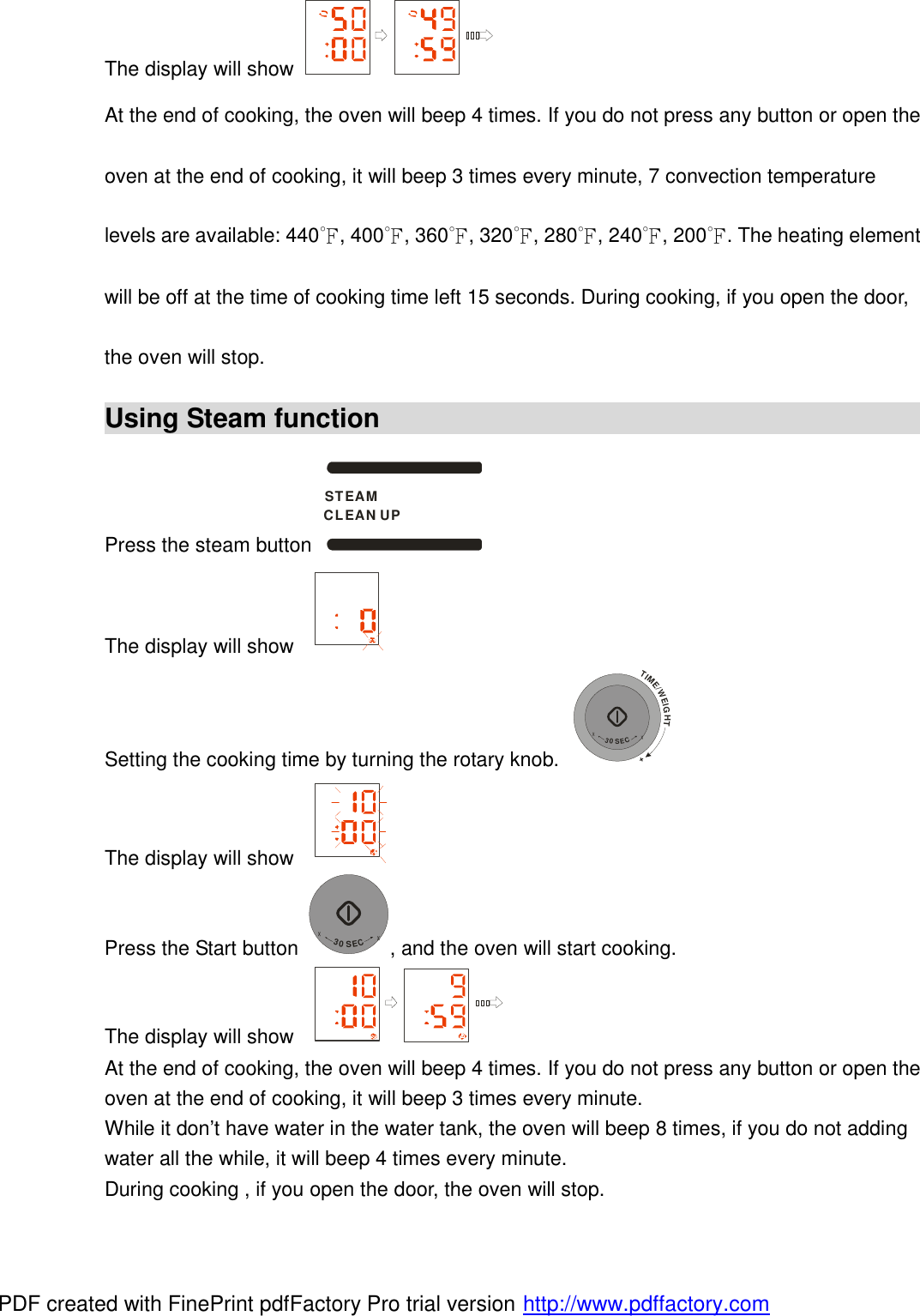 The display will show   At the end of cooking, the oven will beep 4 times. If you do not press any button or open the oven at the end of cooking, it will beep 3 times every minute, 7 convection temperature levels are available: 440℉, 400℉, 360℉, 320℉, 280℉, 240℉, 200℉. The heating element will be off at the time of cooking time left 15 seconds. During cooking, if you open the door, the oven will stop. Using Steam function                                             Press the steam button STEAMCLEAN UP  The display will show    Setting the cooking time by turning the rotary knob. TIME/WEIGHT++30SEC+ The display will show    Press the Start button +30SEC+, and the oven will start cooking. The display will show    At the end of cooking, the oven will beep 4 times. If you do not press any button or open the oven at the end of cooking, it will beep 3 times every minute.  While it don&rsquo;t have water in the water tank, the oven will beep 8 times, if you do not adding water all the while, it will beep 4 times every minute.  During cooking , if you open the door, the oven will stop.  PDF created with FinePrint pdfFactory Pro trial version http://www.pdffactory.com