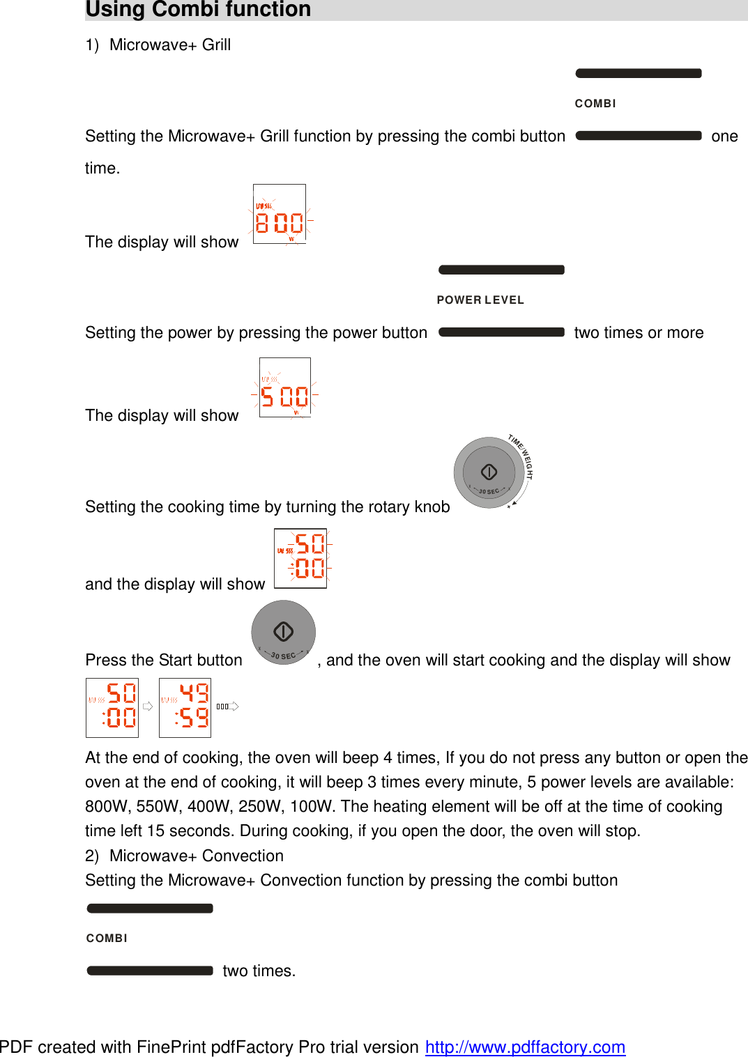 Using Combi function                                             1) Microwave+ Grill Setting the Microwave+ Grill function by pressing the combi button COMBI one time. The display will show   Setting the power by pressing the power button POWER LEVEL two times or more The display will show   Setting the cooking time by turning the rotary knobTIME/WEIGHT++30SEC+ and the display will show   Press the Start button +30SEC+, and the oven will start cooking and the display will show  At the end of cooking, the oven will beep 4 times, If you do not press any button or open the oven at the end of cooking, it will beep 3 times every minute, 5 power levels are available: 800W, 550W, 400W, 250W, 100W. The heating element will be off at the time of cooking time left 15 seconds. During cooking, if you open the door, the oven will stop. 2) Microwave+ Convection Setting the Microwave+ Convection function by pressing the combi button COMBI two times. PDF created with FinePrint pdfFactory Pro trial version http://www.pdffactory.com
