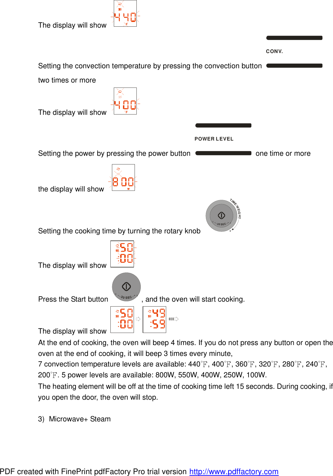 The display will show  F Setting the convection temperature by pressing the convection button CONV. two times or more The display will show  F Setting the power by pressing the power button POWER LEVEL one time or more the display will show   Setting the cooking time by turning the rotary knob TIME/WEIGHT++30SEC+ The display will show   Press the Start button +30SEC+, and the oven will start cooking. The display will show   At the end of cooking, the oven will beep 4 times. If you do not press any button or open the oven at the end of cooking, it will beep 3 times every minute,  7 convection temperature levels are available: 440℉, 400℉, 360℉, 320℉, 280℉, 240℉, 200℉. 5 power levels are available: 800W, 550W, 400W, 250W, 100W.  The heating element will be off at the time of cooking time left 15 seconds. During cooking, if you open the door, the oven will stop.  3) Microwave+ Steam PDF created with FinePrint pdfFactory Pro trial version http://www.pdffactory.com