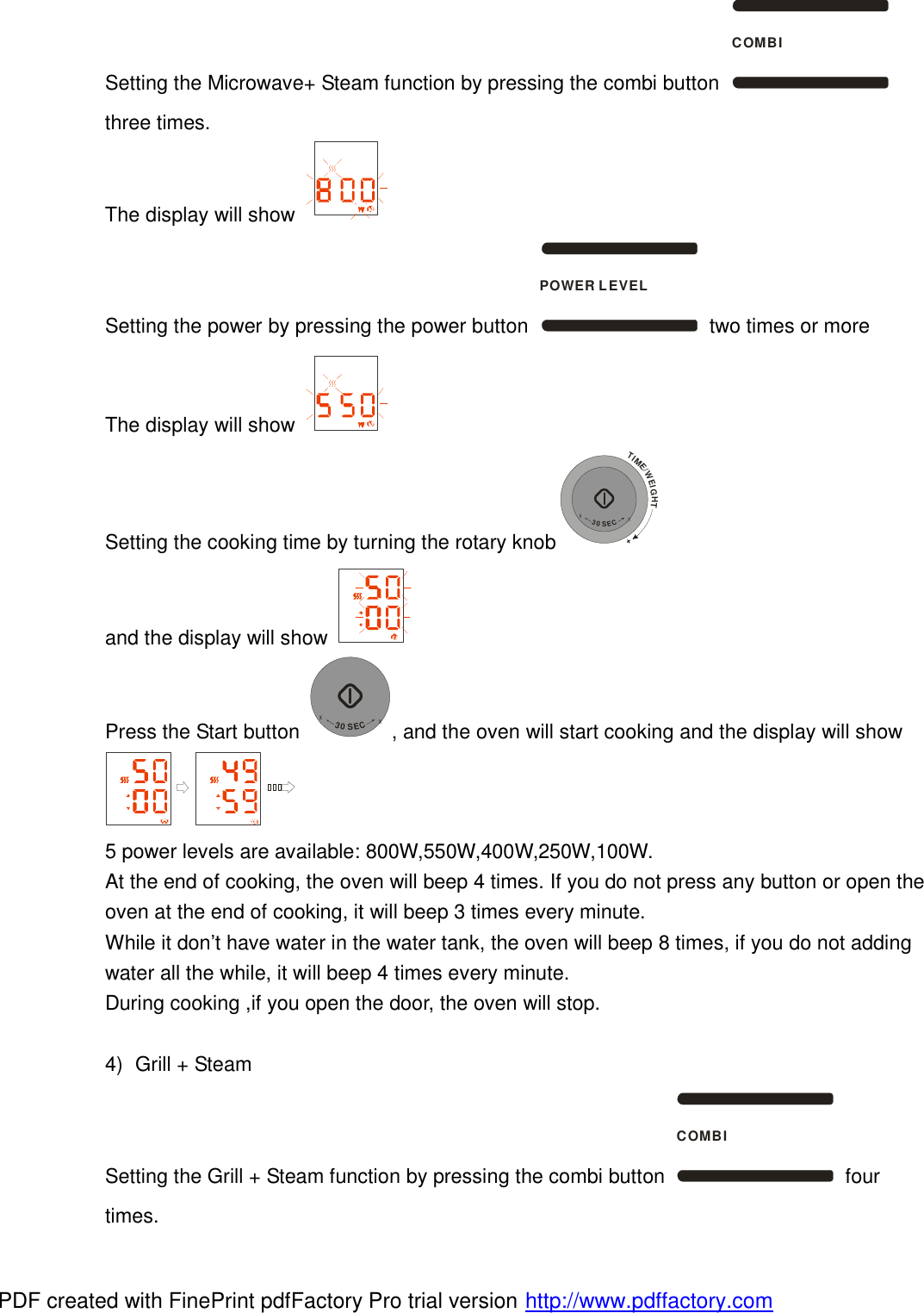 Setting the Microwave+ Steam function by pressing the combi button COMBI three times. The display will show   Setting the power by pressing the power button POWER LEVEL two times or more The display will show   Setting the cooking time by turning the rotary knobTIME/WEIGHT++30SEC+ and the display will show   Press the Start button +30SEC+, and the oven will start cooking and the display will show  5 power levels are available: 800W,550W,400W,250W,100W.  At the end of cooking, the oven will beep 4 times. If you do not press any button or open the oven at the end of cooking, it will beep 3 times every minute.  While it don&rsquo;t have water in the water tank, the oven will beep 8 times, if you do not adding water all the while, it will beep 4 times every minute.  During cooking ,if you open the door, the oven will stop.  4) Grill + Steam Setting the Grill + Steam function by pressing the combi button COMBI four times. PDF created with FinePrint pdfFactory Pro trial version http://www.pdffactory.com