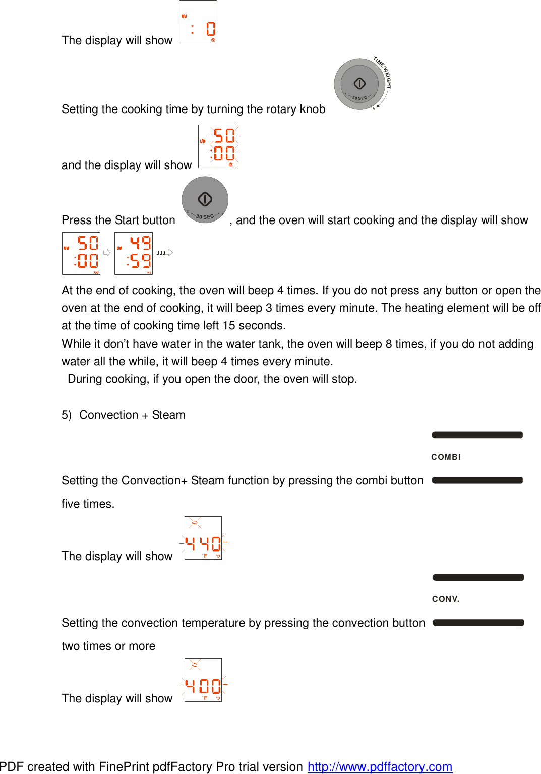 The display will show   Setting the cooking time by turning the rotary knob TIME/WEIGHT++30SEC+ and the display will show   Press the Start button +30SEC+, and the oven will start cooking and the display will show  At the end of cooking, the oven will beep 4 times. If you do not press any button or open the oven at the end of cooking, it will beep 3 times every minute. The heating element will be off at the time of cooking time left 15 seconds.  While it don&rsquo;t have water in the water tank, the oven will beep 8 times, if you do not adding water all the while, it will beep 4 times every minute.  During cooking, if you open the door, the oven will stop.  5) Convection + Steam Setting the Convection+ Steam function by pressing the combi button COMBI five times. The display will show  F Setting the convection temperature by pressing the convection button CONV. two times or more The display will show  F PDF created with FinePrint pdfFactory Pro trial version http://www.pdffactory.com