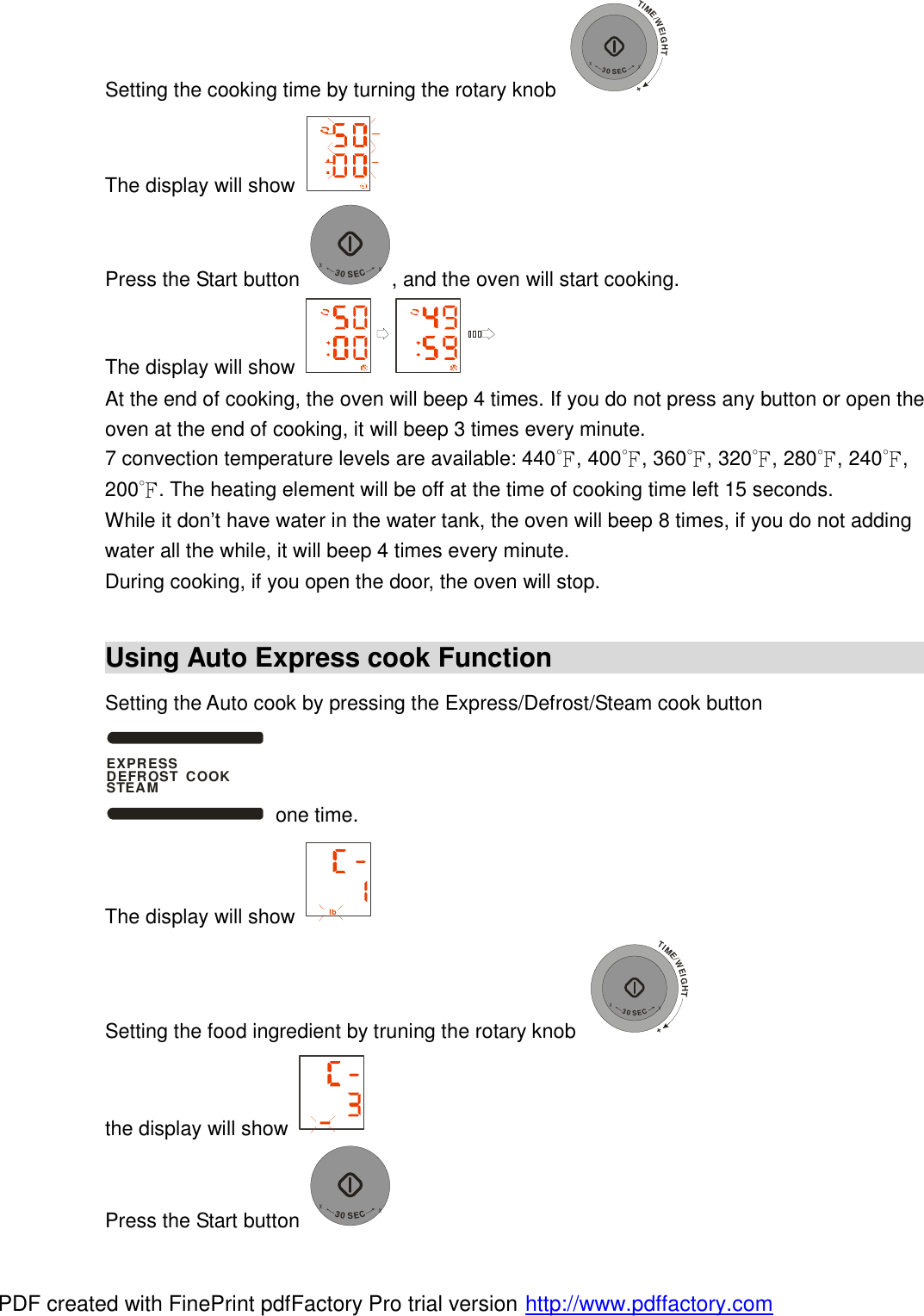 Setting the cooking time by turning the rotary knob TIME/WEIGHT++30SEC+ The display will show   Press the Start button +30SEC+, and the oven will start cooking. The display will show   At the end of cooking, the oven will beep 4 times. If you do not press any button or open the oven at the end of cooking, it will beep 3 times every minute.  7 convection temperature levels are available: 440℉, 400℉, 360℉, 320℉, 280℉, 240℉, 200℉. The heating element will be off at the time of cooking time left 15 seconds.  While it don&rsquo;t have water in the water tank, the oven will beep 8 times, if you do not adding water all the while, it will beep 4 times every minute.  During cooking, if you open the door, the oven will stop.  Using Auto Express cook Function                                            Setting the Auto cook by pressing the Express/Defrost/Steam cook button EXPRESS DEFROST  COOKSTEAM one time. The display will show  lb  Setting the food ingredient by truning the rotary knob TIME/WEIGHT++30SEC+  the display will show   Press the Start button +30SEC+ PDF created with FinePrint pdfFactory Pro trial version http://www.pdffactory.com