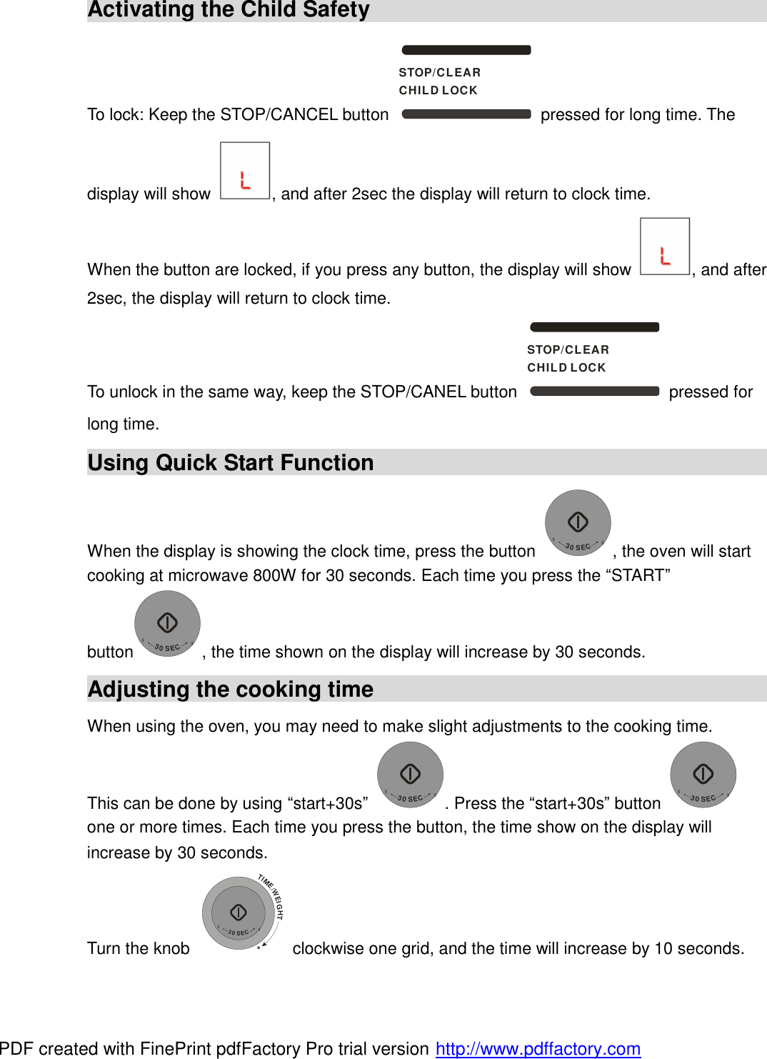  Activating the Child Safety                                            To lock: Keep the STOP/CANCEL button STOP/CLEARCHILD LOCK pressed for long time. The display will show  , and after 2sec the display will return to clock time. When the button are locked, if you press any button, the display will show  , and after 2sec, the display will return to clock time. To unlock in the same way, keep the STOP/CANEL button STOP/CLEARCHILD LOCK pressed for long time. Using Quick Start Function                                            When the display is showing the clock time, press the button +30SEC+, the oven will start cooking at microwave 800W for 30 seconds. Each time you press the &ldquo;START&rdquo; button+30SEC+, the time shown on the display will increase by 30 seconds. Adjusting the cooking time                                            When using the oven, you may need to make slight adjustments to the cooking time. This can be done by using &ldquo;start+30s&rdquo; +30SEC+. Press the &ldquo;start+30s&rdquo; button +30SEC+ one or more times. Each time you press the button, the time show on the display will increase by 30 seconds. Turn the knob TIME/WEIGHT++30SEC+ clockwise one grid, and the time will increase by 10 seconds. PDF created with FinePrint pdfFactory Pro trial version http://www.pdffactory.com