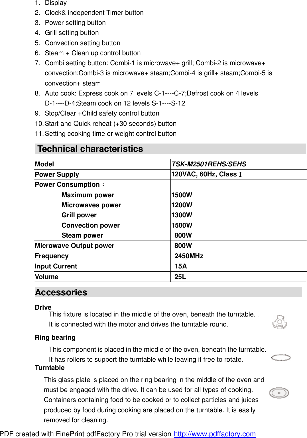 1. Display 2. Clock&amp; independent Timer button 3. Power setting button 4. Grill setting button 5. Convection setting button 6. Steam + Clean up control button 7. Combi setting button: Combi-1 is microwave+ grill; Combi-2 is microwave+ convection;Combi-3 is microwave+ steam;Combi-4 is grill+ steam;Combi-5 is convection+ steam 8. Auto cook: Express cook on 7 levels C-1----C-7;Defrost cook on 4 levels D-1----D-4;Steam cook on 12 levels S-1----S-12 9. Stop/Clear +Child safety control button 10. Start and Quick reheat (+30 seconds) button 11. Setting cooking time or weight control button  Technical characteristics                                      Model  TSK-M2501REHS/SEHS Power Supply  120VAC, 60Hz, ClassⅠ Power Consumption：         Maximum power         Microwaves power         Grill power         Convection power         Steam power  1500W 1200W 1300W 1500W 800W Microwave Output power 800W Frequency 2450MHz Input Current 15A Volume 25L Accessories                                                 Drive                                                                          Ring bearing     Turntable   This fixture is located in the middle of the oven, beneath the turntable.   It is connected with the motor and drives the turntable round. This component is placed in the middle of the oven, beneath the turntable. It has rollers to support the turntable while leaving it free to rotate. This glass plate is placed on the ring bearing in the middle of the oven and must be engaged with the drive. It can be used for all types of cooking.  Containers containing food to be cooked or to collect particles and juices produced by food during cooking are placed on the turntable. It is easily removed for cleaning. PDF created with FinePrint pdfFactory Pro trial version http://www.pdffactory.com