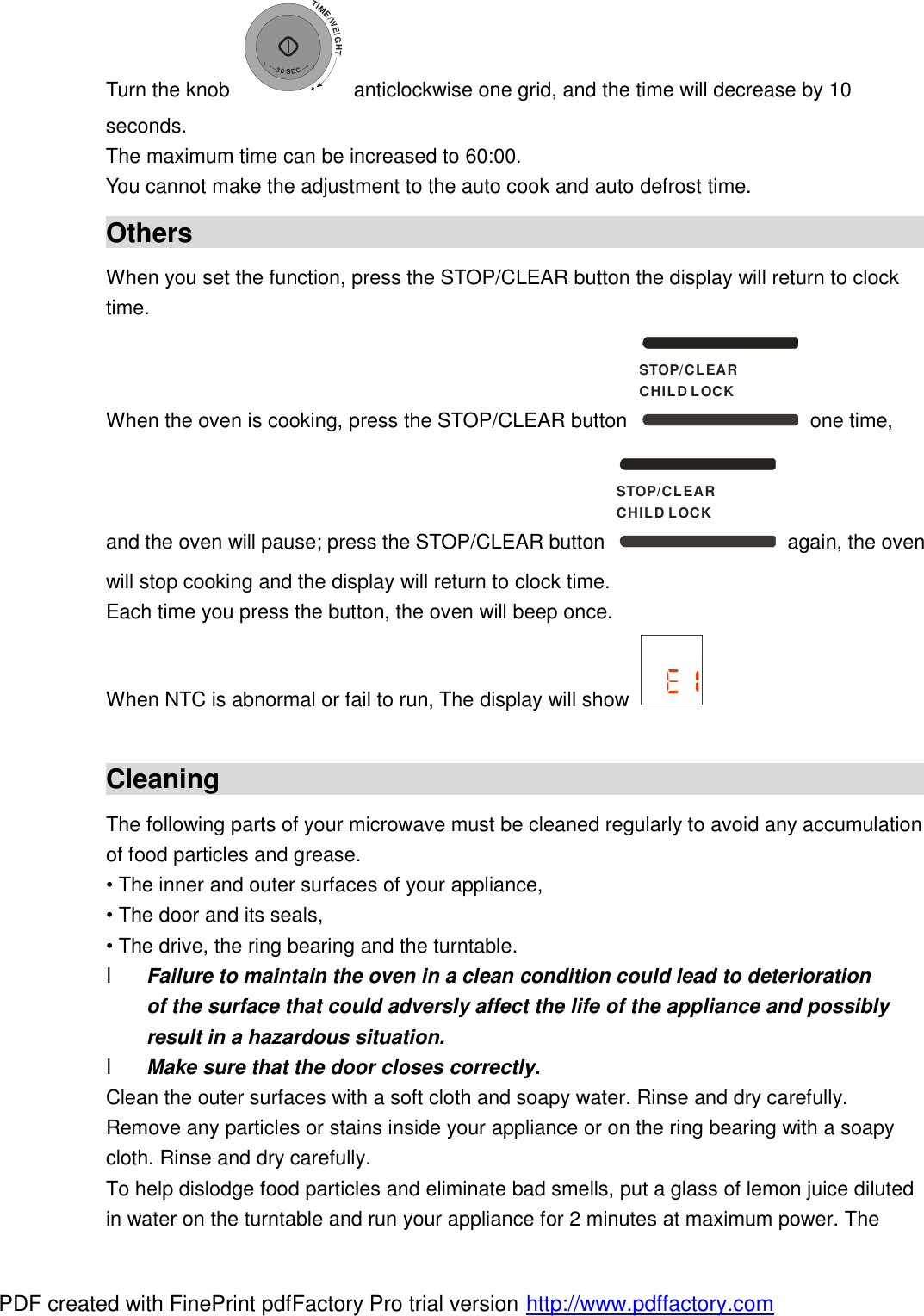 Turn the knob TIME/WEIGHT++30SEC+ anticlockwise one grid, and the time will decrease by 10 seconds. The maximum time can be increased to 60:00. You cannot make the adjustment to the auto cook and auto defrost time. Others                                                         When you set the function, press the STOP/CLEAR button the display will return to clock time. When the oven is cooking, press the STOP/CLEAR button STOP/CLEARCHILD LOCK one time, and the oven will pause; press the STOP/CLEAR button STOP/CLEARCHILD LOCK again, the oven will stop cooking and the display will return to clock time. Each time you press the button, the oven will beep once. When NTC is abnormal or fail to run, The display will show    Cleaning                                                                                 The following parts of your microwave must be cleaned regularly to avoid any accumulation of food particles and grease. &bull; The inner and outer surfaces of your appliance, &bull; The door and its seals, &bull; The drive, the ring bearing and the turntable. l Failure to maintain the oven in a clean condition could lead to deterioration of the surface that could adversly affect the life of the appliance and possibly result in a hazardous situation. l Make sure that the door closes correctly. Clean the outer surfaces with a soft cloth and soapy water. Rinse and dry carefully. Remove any particles or stains inside your appliance or on the ring bearing with a soapy cloth. Rinse and dry carefully. To help dislodge food particles and eliminate bad smells, put a glass of lemon juice diluted in water on the turntable and run your appliance for 2 minutes at maximum power. The PDF created with FinePrint pdfFactory Pro trial version http://www.pdffactory.com