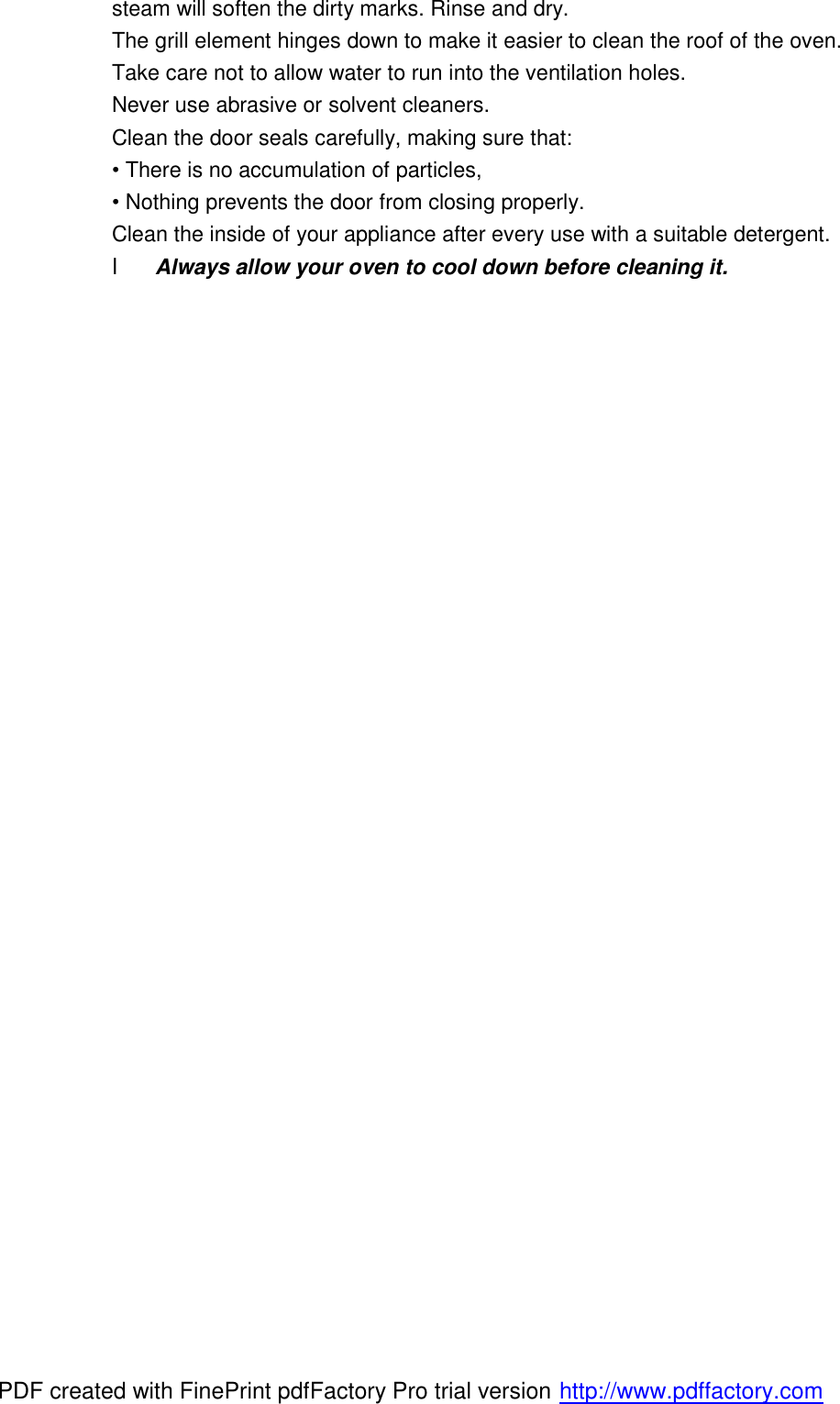 steam will soften the dirty marks. Rinse and dry.   The grill element hinges down to make it easier to clean the roof of the oven. Take care not to allow water to run into the ventilation holes. Never use abrasive or solvent cleaners. Clean the door seals carefully, making sure that: &bull; There is no accumulation of particles, &bull; Nothing prevents the door from closing properly. Clean the inside of your appliance after every use with a suitable detergent. l Always allow your oven to cool down before cleaning it. PDF created with FinePrint pdfFactory Pro trial version http://www.pdffactory.com