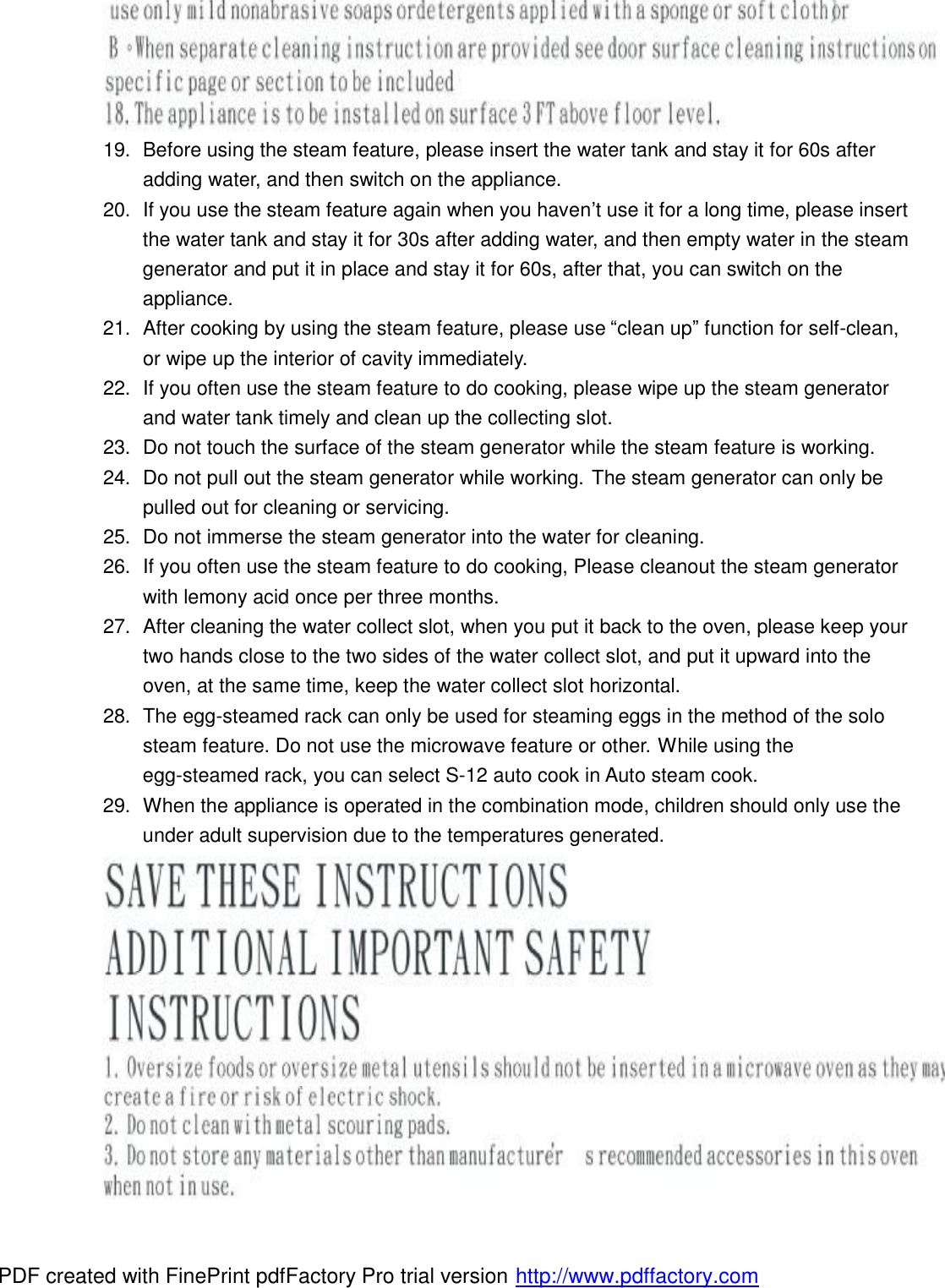  19. Before using the steam feature, please insert the water tank and stay it for 60s after adding water, and then switch on the appliance. 20. If you use the steam feature again when you haven&rsquo;t use it for a long time, please insert the water tank and stay it for 30s after adding water, and then empty water in the steam generator and put it in place and stay it for 60s, after that, you can switch on the appliance. 21. After cooking by using the steam feature, please use &ldquo;clean up&rdquo; function for self-clean, or wipe up the interior of cavity immediately. 22. If you often use the steam feature to do cooking, please wipe up the steam generator and water tank timely and clean up the collecting slot. 23. Do not touch the surface of the steam generator while the steam feature is working. 24. Do not pull out the steam generator while working. The steam generator can only be pulled out for cleaning or servicing. 25. Do not immerse the steam generator into the water for cleaning. 26. If you often use the steam feature to do cooking, Please cleanout the steam generator with lemony acid once per three months. 27. After cleaning the water collect slot, when you put it back to the oven, please keep your two hands close to the two sides of the water collect slot, and put it upward into the oven, at the same time, keep the water collect slot horizontal. 28. The egg-steamed rack can only be used for steaming eggs in the method of the solo steam feature. Do not use the microwave feature or other. While using the egg-steamed rack, you can select S-12 auto cook in Auto steam cook. 29. When the appliance is operated in the combination mode, children should only use the under adult supervision due to the temperatures generated. PDF created with FinePrint pdfFactory Pro trial version http://www.pdffactory.com