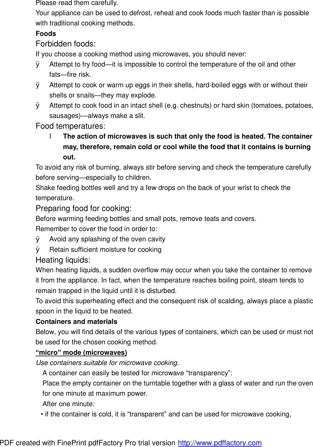Please read them carefully. Your appliance can be used to defrost, reheat and cook foods much faster than is possible with traditional cooking methods. Foods Forbidden foods: If you choose a cooking method using microwaves, you should never: &Oslash; Attempt to fry food&mdash;it is impossible to control the temperature of the oil and other fats&mdash;fire risk. &Oslash; Attempt to cook or warm up eggs in their shells, hard-boiled eggs with or without their shells or snails&mdash;they may explode. &Oslash; Attempt to cook food in an intact shell (e.g. chestnuts) or hard skin (tomatoes, potatoes, sausages)&mdash;always make a slit. Food temperatures: l The action of microwaves is such that only the food is heated. The container may, therefore, remain cold or cool while the food that it contains is burning out. To avoid any risk of burning, always stir before serving and check the temperature carefully before serving&mdash;especially to children. Shake feeding bottles well and try a few drops on the back of your wrist to check the temperature. Preparing food for cooking: Before warming feeding bottles and small pots, remove teats and covers. Remember to cover the food in order to: &Oslash; Avoid any splashing of the oven cavity &Oslash; Retain sufficient moisture for cooking Heating liquids: When heating liquids, a sudden overflow may occur when you take the container to remove it from the appliance. In fact, when the temperature reaches boiling point, steam tends to remain trapped in the liquid until it is disturbed. To avoid this superheating effect and the consequent risk of scalding, always place a plastic spoon in the liquid to be heated. Containers and materials Below, you will find details of the various types of containers, which can be used or must not be used for the chosen cooking method. &ldquo;micro&rdquo; mode (microwaves) Use containers suitable for microwave cooking. A container can easily be tested for microwave &ldquo;transparency&rdquo;: Place the empty container on the turntable together with a glass of water and run the oven for one minute at maximum power. After one minute: &bull; if the container is cold, it is &ldquo;transparent&rdquo; and can be used for microwave cooking, PDF created with FinePrint pdfFactory Pro trial version http://www.pdffactory.com
