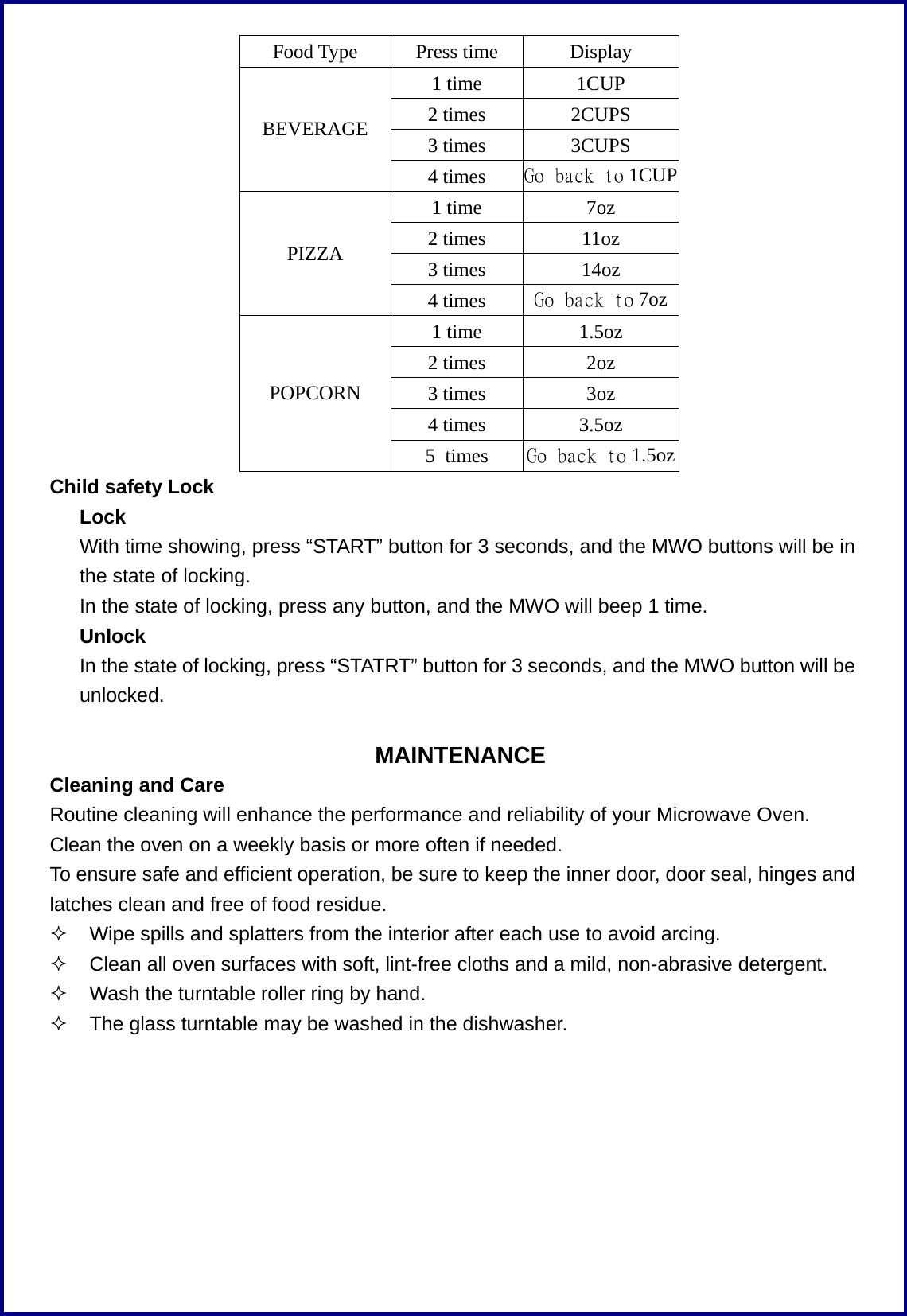 Food Type Press time Display 1 time  1CUP 2 times  2CUPS 3 times  3CUPS BEVERAGE 4 times  Go back to 1CUP 1 time  7oz 2 times  11oz 3 times  14oz PIZZA 4 times  Go back to 7oz 1 time  1.5oz 2 times  2oz 3 times  3oz 4 times  3.5oz POPCORN 5 times  Go back to 1.5oz Child safety Lock Lock       With time showing, press &ldquo;START&rdquo; button for 3 seconds, and the MWO buttons will be in the state of locking.       In the state of locking, press any button, and the MWO will beep 1 time.    Unlock       In the state of locking, press &ldquo;STATRT&rdquo; button for 3 seconds, and the MWO button will be unlocked.  MAINTENANCE Cleaning and Care Routine cleaning will enhance the performance and reliability of your Microwave Oven. Clean the oven on a weekly basis or more often if needed. To ensure safe and efficient operation, be sure to keep the inner door, door seal, hinges and latches clean and free of food residue.   Wipe spills and splatters from the interior after each use to avoid arcing.   Clean all oven surfaces with soft, lint-free cloths and a mild, non-abrasive detergent.   Wash the turntable roller ring by hand.   The glass turntable may be washed in the dishwasher.  