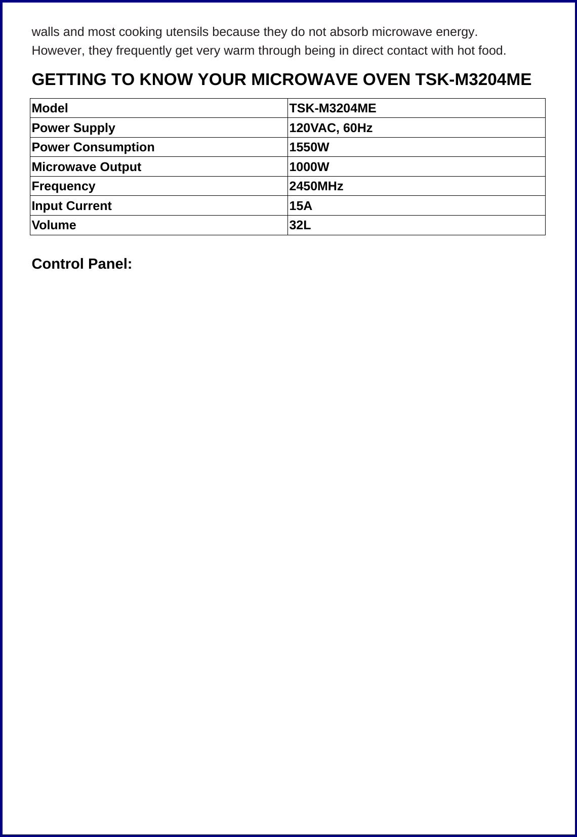 walls and most cooking utensils because they do not absorb microwave energy. However, they frequently get very warm through being in direct contact with hot food. GETTING TO KNOW YOUR MICROWAVE OVEN TSK-M3204ME Model TSK-M3204ME Power Supply  120VAC, 60Hz Power Consumption  1550W Microwave Output  1000W Frequency 2450MHz Input Current  15A Volume 32L  Control Panel: 