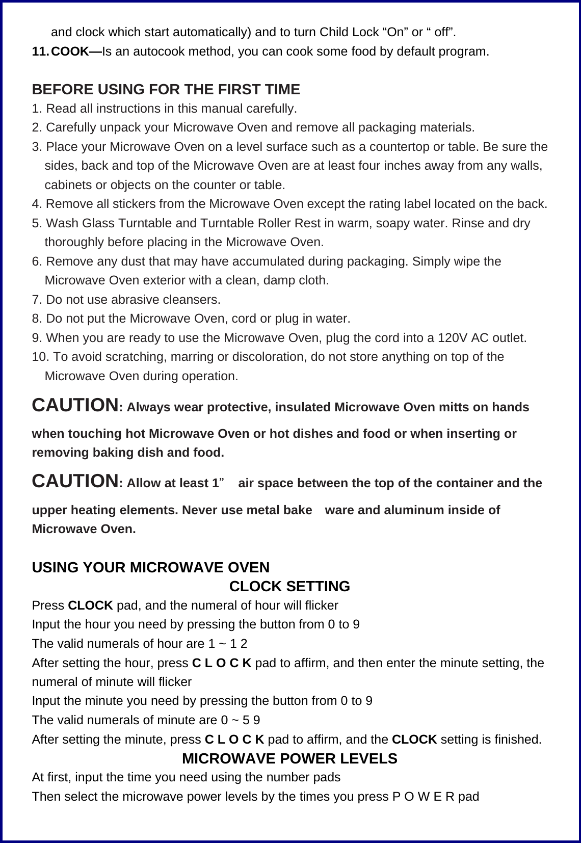 and clock which start automatically) and to turn Child Lock &ldquo;On&rdquo; or &ldquo; off&rdquo;. 11. COOK&mdash;Is an autocook method, you can cook some food by default program.        BEFORE USING FOR THE FIRST TIME 1. Read all instructions in this manual carefully. 2. Carefully unpack your Microwave Oven and remove all packaging materials. 3. Place your Microwave Oven on a level surface such as a countertop or table. Be sure the sides, back and top of the Microwave Oven are at least four inches away from any walls, cabinets or objects on the counter or table. 4. Remove all stickers from the Microwave Oven except the rating label located on the back. 5. Wash Glass Turntable and Turntable Roller Rest in warm, soapy water. Rinse and dry thoroughly before placing in the Microwave Oven. 6. Remove any dust that may have accumulated during packaging. Simply wipe the Microwave Oven exterior with a clean, damp cloth. 7. Do not use abrasive cleansers. 8. Do not put the Microwave Oven, cord or plug in water. 9. When you are ready to use the Microwave Oven, plug the cord into a 120V AC outlet. 10. To avoid scratching, marring or discoloration, do not store anything on top of the Microwave Oven during operation. CAUTION: Always wear protective, insulated Microwave Oven mitts on hands when touching hot Microwave Oven or hot dishes and food or when inserting or removing baking dish and food. CAUTION: Allow at least 1＂  air space between the top of the container and the upper heating elements. Never use metal bake ware and aluminum inside of Microwave Oven.  USING YOUR MICROWAVE OVEN CLOCK SETTING Press CLOCK pad, and the numeral of hour will flicker Input the hour you need by pressing the button from 0 to 9   The valid numerals of hour are 1 ~ 1 2 After setting the hour, press C L O C K pad to affirm, and then enter the minute setting, the numeral of minute will flicker   Input the minute you need by pressing the button from 0 to 9   The valid numerals of minute are 0 ~ 5 9 After setting the minute, press C L O C K pad to affirm, and the CLOCK setting is finished. MICROWAVE POWER LEVELS At first, input the time you need using the number pads Then select the microwave power levels by the times you press P O W E R pad 