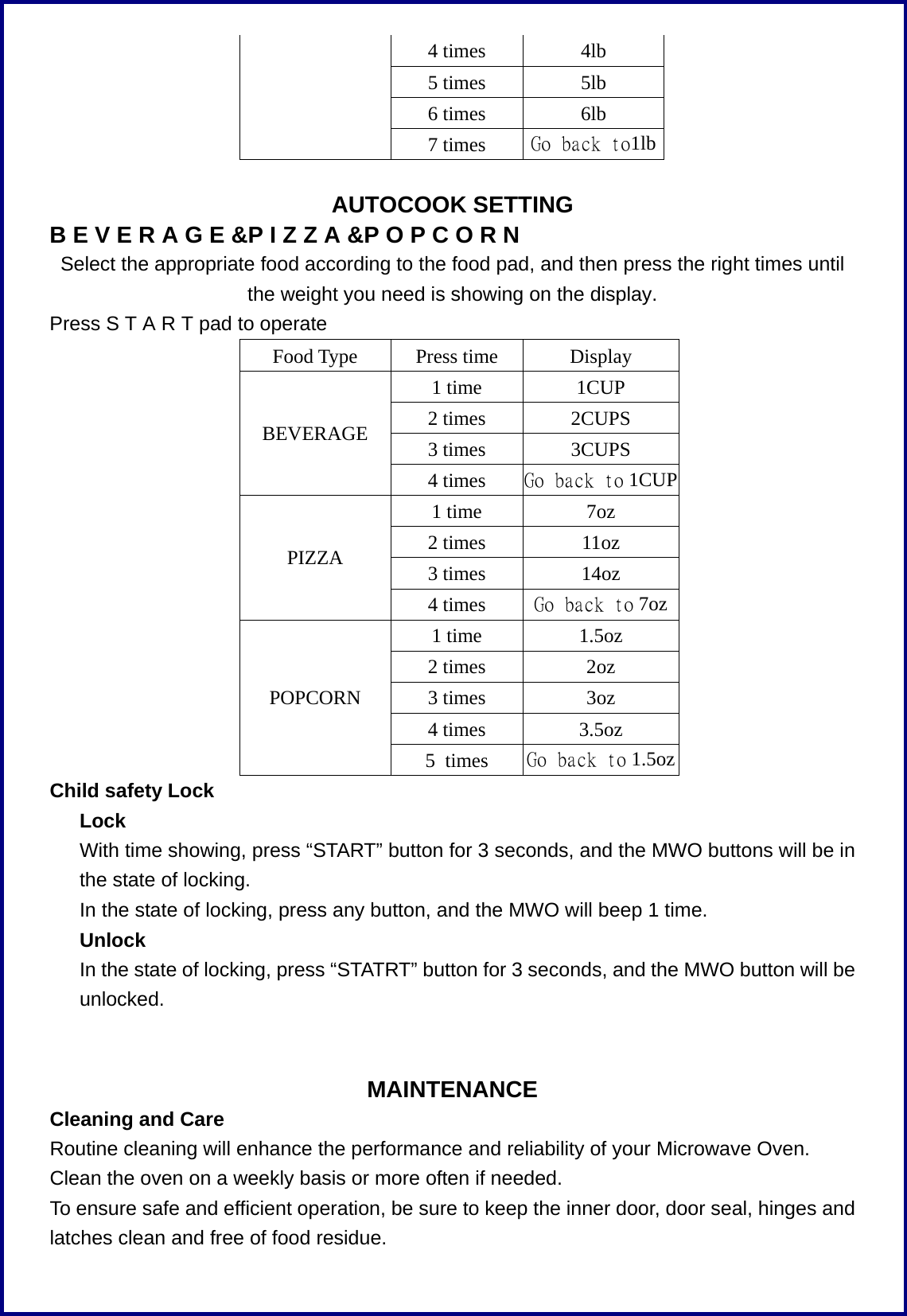 4 times 4lb 5 times 5lb 6 times 6lb  7 times Go back to1lb  AUTOCOOK SETTING B E V E R A G E &amp;P I Z Z A &amp;P O P C O R N Select the appropriate food according to the food pad, and then press the right times until the weight you need is showing on the display.   Press S T A R T pad to operate Food Type Press time Display 1 time  1CUP 2 times  2CUPS 3 times  3CUPS BEVERAGE 4 times  Go back to 1CUP 1 time  7oz 2 times  11oz 3 times  14oz PIZZA 4 times  Go back to 7oz 1 time  1.5oz 2 times  2oz 3 times  3oz 4 times  3.5oz POPCORN 5 times  Go back to 1.5oz Child safety Lock Lock       With time showing, press &ldquo;START&rdquo; button for 3 seconds, and the MWO buttons will be in the state of locking.       In the state of locking, press any button, and the MWO will beep 1 time.    Unlock       In the state of locking, press &ldquo;STATRT&rdquo; button for 3 seconds, and the MWO button will be unlocked.   MAINTENANCE Cleaning and Care Routine cleaning will enhance the performance and reliability of your Microwave Oven. Clean the oven on a weekly basis or more often if needed. To ensure safe and efficient operation, be sure to keep the inner door, door seal, hinges and latches clean and free of food residue. 
