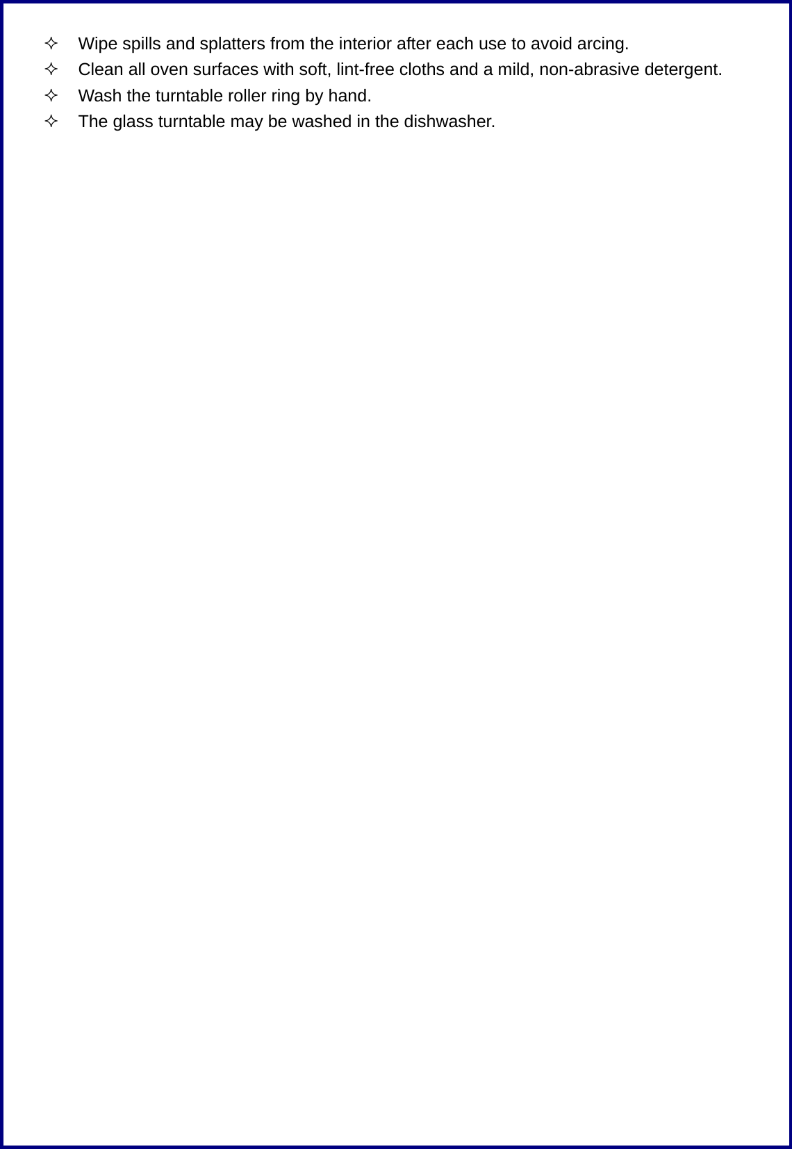   Wipe spills and splatters from the interior after each use to avoid arcing.   Clean all oven surfaces with soft, lint-free cloths and a mild, non-abrasive detergent.   Wash the turntable roller ring by hand.   The glass turntable may be washed in the dishwasher.  