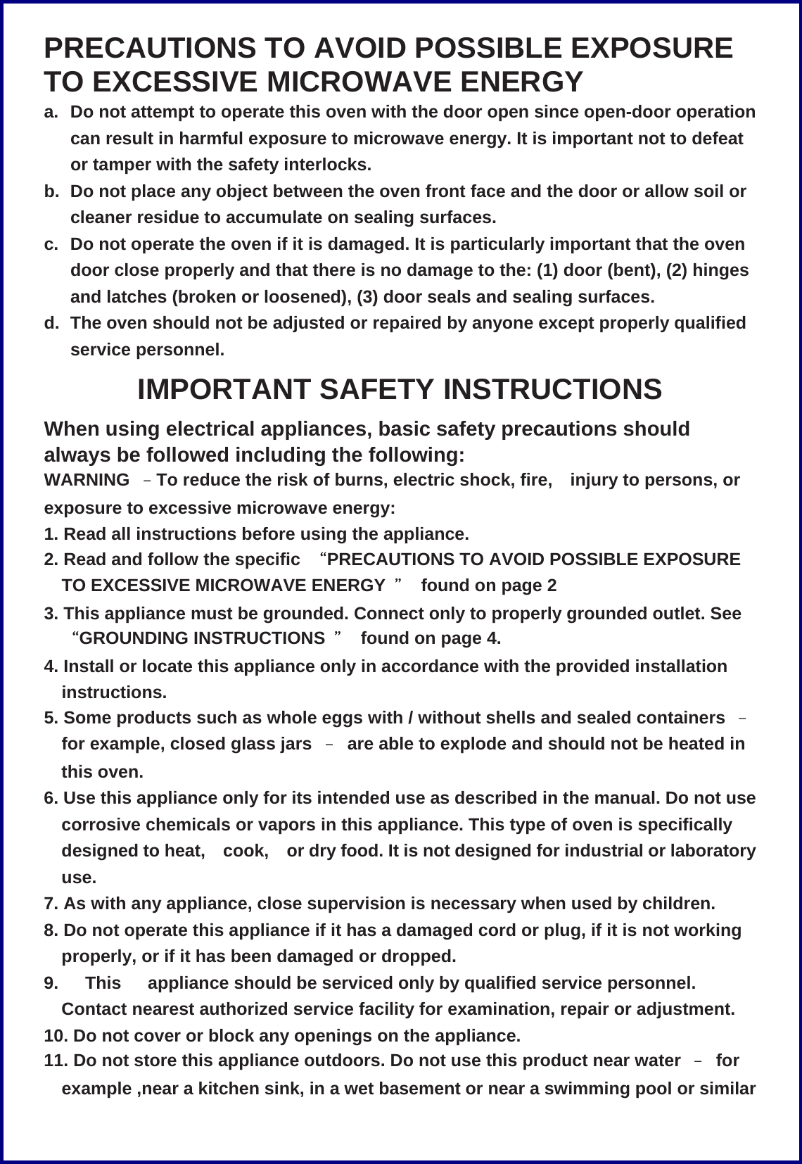 PRECAUTIONS TO AVOID POSSIBLE EXPOSURE TO EXCESSIVE MICROWAVE ENERGY a.  Do not attempt to operate this oven with the door open since open-door operation can result in harmful exposure to microwave energy. It is important not to defeat or tamper with the safety interlocks. b.  Do not place any object between the oven front face and the door or allow soil or cleaner residue to accumulate on sealing surfaces. c.  Do not operate the oven if it is damaged. It is particularly important that the oven door close properly and that there is no damage to the: (1) door (bent), (2) hinges and latches (broken or loosened), (3) door seals and sealing surfaces. d.  The oven should not be adjusted or repaired by anyone except properly qualified service personnel. IMPORTANT SAFETY INSTRUCTIONS When using electrical appliances, basic safety precautions should always be followed including the following: WARNING  &ndash;To reduce the risk of burns, electric shock, fire, injury to persons, or exposure to excessive microwave energy: 1. Read all instructions before using the appliance. 2. Read and follow the specific  &ldquo;PRECAUTIONS TO AVOID POSSIBLE EXPOSURE TO EXCESSIVE MICROWAVE ENERGY  ＂  found on page 2 3. This appliance must be grounded. Connect only to properly grounded outlet. See &ldquo;GROUNDING INSTRUCTIONS  ＂  found on page 4. 4. Install or locate this appliance only in accordance with the provided installation instructions. 5. Some products such as whole eggs with / without shells and sealed containers  &ndash; for example, closed glass jars  &ndash;  are able to explode and should not be heated in this oven. 6. Use this appliance only for its intended use as described in the manual. Do not use corrosive chemicals or vapors in this appliance. This type of oven is specifically designed to heat, cook, or dry food. It is not designed for industrial or laboratory use. 7. As with any appliance, close supervision is necessary when used by children. 8. Do not operate this appliance if it has a damaged cord or plug, if it is not working properly, or if it has been damaged or dropped. 9.   This   appliance should be serviced only by qualified service personnel. Contact nearest authorized service facility for examination, repair or adjustment. 10. Do not cover or block any openings on the appliance. 11. Do not store this appliance outdoors. Do not use this product near water  &ndash; for example ,near a kitchen sink, in a wet basement or near a swimming pool or similar 