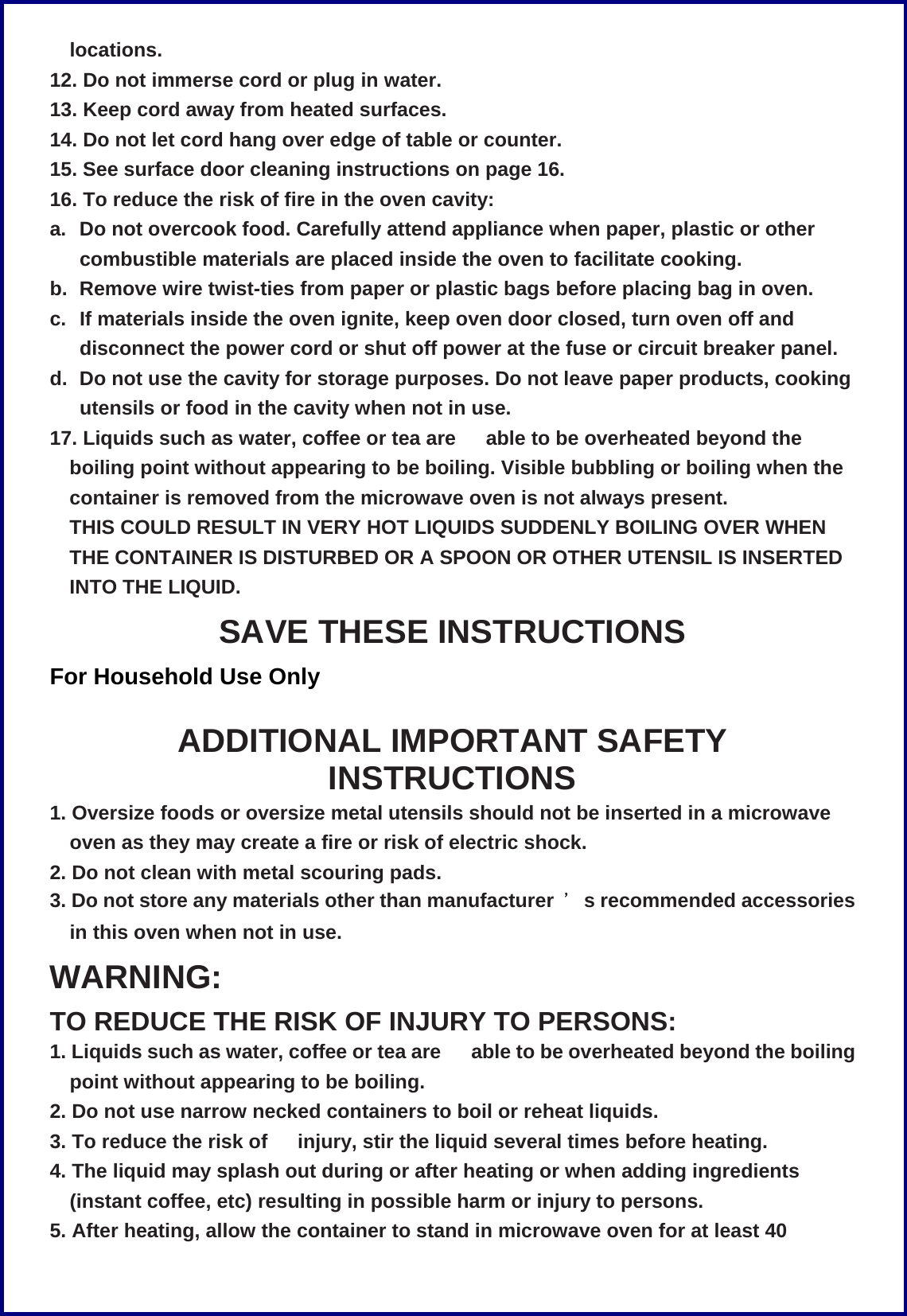 locations. 12. Do not immerse cord or plug in water. 13. Keep cord away from heated surfaces. 14. Do not let cord hang over edge of table or counter. 15. See surface door cleaning instructions on page 16. 16. To reduce the risk of fire in the oven cavity: a.  Do not overcook food. Carefully attend appliance when paper, plastic or other combustible materials are placed inside the oven to facilitate cooking. b.  Remove wire twist-ties from paper or plastic bags before placing bag in oven. c.  If materials inside the oven ignite, keep oven door closed, turn oven off and disconnect the power cord or shut off power at the fuse or circuit breaker panel. d.  Do not use the cavity for storage purposes. Do not leave paper products, cooking utensils or food in the cavity when not in use. 17. Liquids such as water, coffee or tea are   able to be overheated beyond the boiling point without appearing to be boiling. Visible bubbling or boiling when the container is removed from the microwave oven is not always present. THIS COULD RESULT IN VERY HOT LIQUIDS SUDDENLY BOILING OVER WHEN THE CONTAINER IS DISTURBED OR A SPOON OR OTHER UTENSIL IS INSERTED INTO THE LIQUID. SAVE THESE INSTRUCTIONS For Household Use Only  ADDITIONAL IMPORTANT SAFETY INSTRUCTIONS 1. Oversize foods or oversize metal utensils should not be inserted in a microwave oven as they may create a fire or risk of electric shock. 2. Do not clean with metal scouring pads. 3. Do not store any materials other than manufacturer  ＇s recommended accessories in this oven when not in use. WARNING: TO REDUCE THE RISK OF INJURY TO PERSONS: 1. Liquids such as water, coffee or tea are   able to be overheated beyond the boiling point without appearing to be boiling. 2. Do not use narrow necked containers to boil or reheat liquids. 3. To reduce the risk of   injury, stir the liquid several times before heating. 4. The liquid may splash out during or after heating or when adding ingredients (instant coffee, etc) resulting in possible harm or injury to persons. 5. After heating, allow the container to stand in microwave oven for at least 40 
