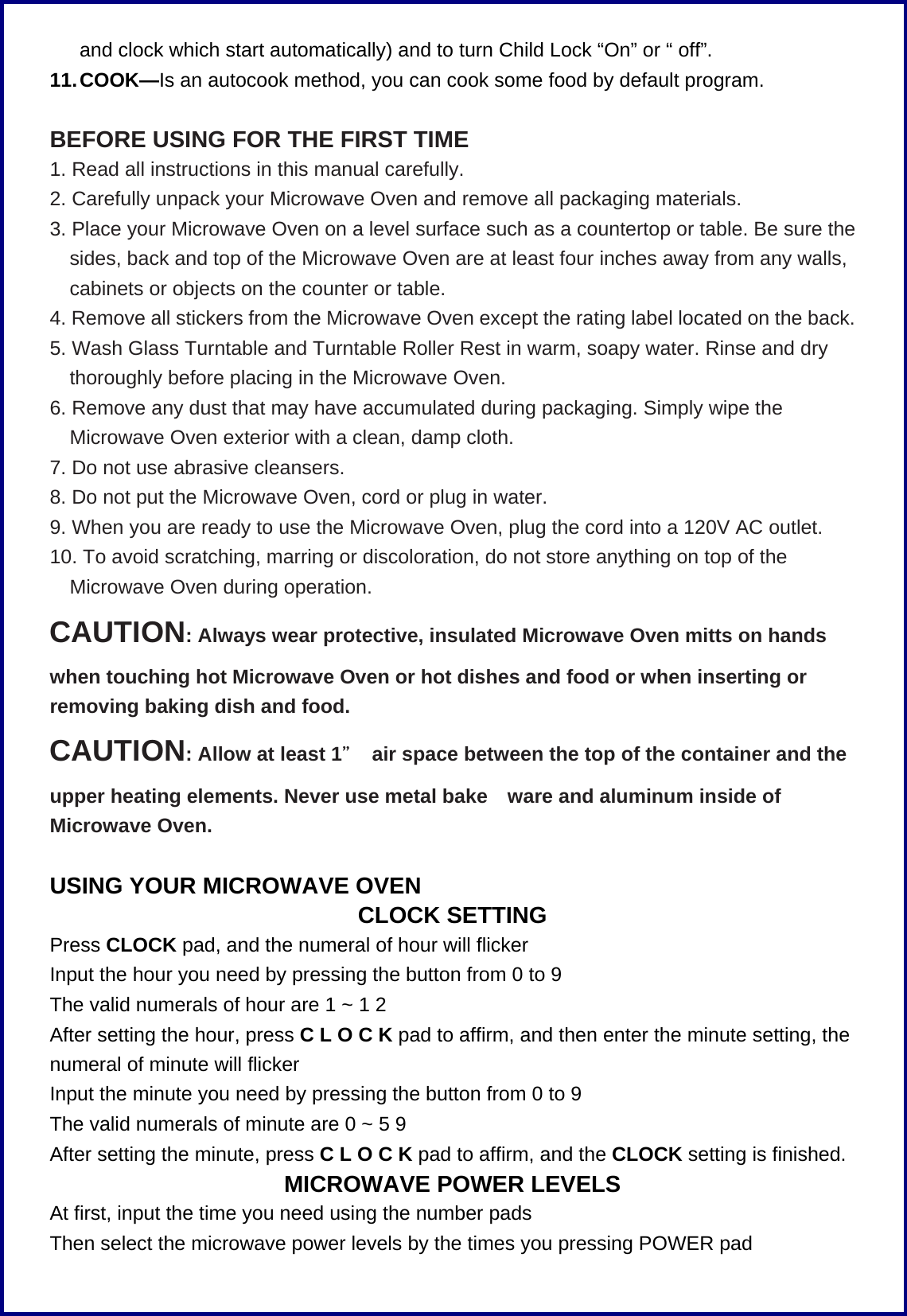 and clock which start automatically) and to turn Child Lock &ldquo;On&rdquo; or &ldquo; off&rdquo;. 11. COOK&mdash;Is an autocook method, you can cook some food by default program.        BEFORE USING FOR THE FIRST TIME 1. Read all instructions in this manual carefully. 2. Carefully unpack your Microwave Oven and remove all packaging materials. 3. Place your Microwave Oven on a level surface such as a countertop or table. Be sure the sides, back and top of the Microwave Oven are at least four inches away from any walls, cabinets or objects on the counter or table. 4. Remove all stickers from the Microwave Oven except the rating label located on the back. 5. Wash Glass Turntable and Turntable Roller Rest in warm, soapy water. Rinse and dry thoroughly before placing in the Microwave Oven. 6. Remove any dust that may have accumulated during packaging. Simply wipe the Microwave Oven exterior with a clean, damp cloth. 7. Do not use abrasive cleansers. 8. Do not put the Microwave Oven, cord or plug in water. 9. When you are ready to use the Microwave Oven, plug the cord into a 120V AC outlet. 10. To avoid scratching, marring or discoloration, do not store anything on top of the Microwave Oven during operation. CAUTION: Always wear protective, insulated Microwave Oven mitts on hands when touching hot Microwave Oven or hot dishes and food or when inserting or removing baking dish and food. CAUTION: Allow at least 1＂  air space between the top of the container and the upper heating elements. Never use metal bake ware and aluminum inside of Microwave Oven.  USING YOUR MICROWAVE OVEN CLOCK SETTING Press CLOCK pad, and the numeral of hour will flicker Input the hour you need by pressing the button from 0 to 9   The valid numerals of hour are 1 ~ 1 2 After setting the hour, press C L O C K pad to affirm, and then enter the minute setting, the numeral of minute will flicker   Input the minute you need by pressing the button from 0 to 9   The valid numerals of minute are 0 ~ 5 9 After setting the minute, press C L O C K pad to affirm, and the CLOCK setting is finished. MICROWAVE POWER LEVELS At first, input the time you need using the number pads Then select the microwave power levels by the times you pressing POWER pad 