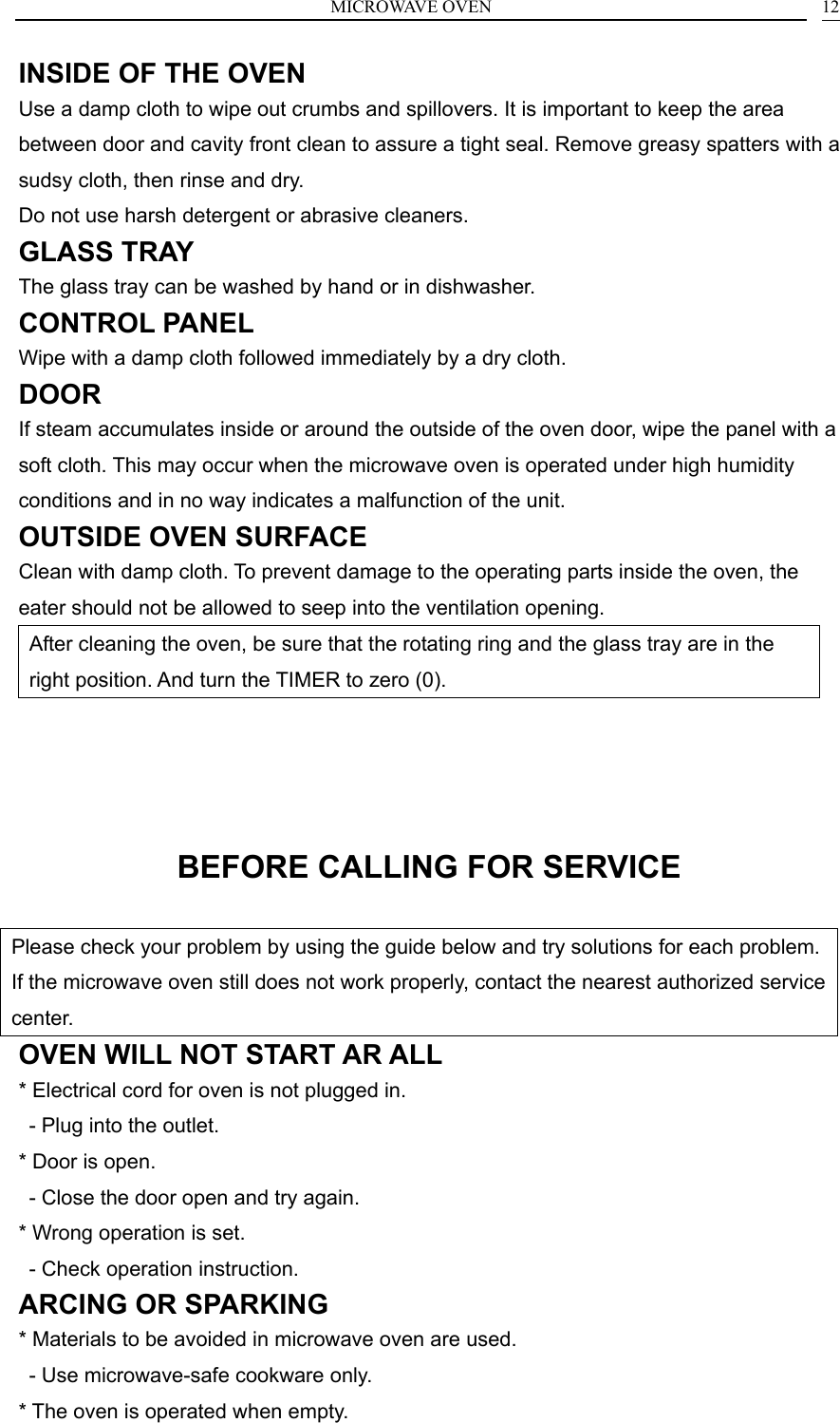 MICROWAVE OVEN  12INSIDE OF THE OVEN Use a damp cloth to wipe out crumbs and spillovers. It is important to keep the area between door and cavity front clean to assure a tight seal. Remove greasy spatters with a sudsy cloth, then rinse and dry. Do not use harsh detergent or abrasive cleaners. GLASS TRAY The glass tray can be washed by hand or in dishwasher. CONTROL PANEL Wipe with a damp cloth followed immediately by a dry cloth. DOOR If steam accumulates inside or around the outside of the oven door, wipe the panel with a soft cloth. This may occur when the microwave oven is operated under high humidity conditions and in no way indicates a malfunction of the unit. OUTSIDE OVEN SURFACE Clean with damp cloth. To prevent damage to the operating parts inside the oven, the eater should not be allowed to seep into the ventilation opening. After cleaning the oven, be sure that the rotating ring and the glass tray are in the right position. And turn the TIMER to zero (0).    BEFORE CALLING FOR SERVICE Please check your problem by using the guide below and try solutions for each problem. If the microwave oven still does not work properly, contact the nearest authorized service center. OVEN WILL NOT START AR ALL * Electrical cord for oven is not plugged in.   - Plug into the outlet. * Door is open.   - Close the door open and try again. * Wrong operation is set.   - Check operation instruction. ARCING OR SPARKING * Materials to be avoided in microwave oven are used.   - Use microwave-safe cookware only. * The oven is operated when empty. 