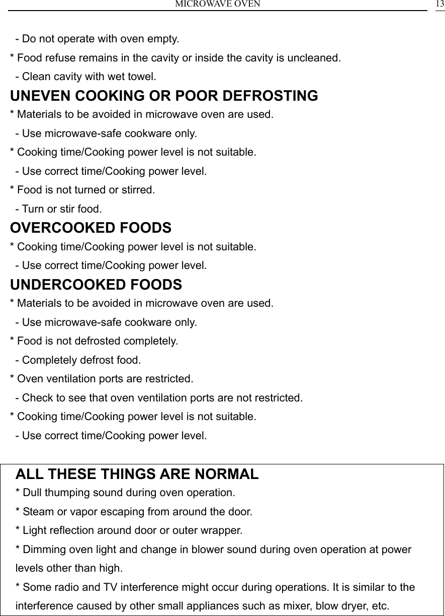 MICROWAVE OVEN  13  - Do not operate with oven empty. * Food refuse remains in the cavity or inside the cavity is uncleaned.   - Clean cavity with wet towel. UNEVEN COOKING OR POOR DEFROSTING * Materials to be avoided in microwave oven are used.   - Use microwave-safe cookware only. * Cooking time/Cooking power level is not suitable.   - Use correct time/Cooking power level. * Food is not turned or stirred.   - Turn or stir food. OVERCOOKED FOODS * Cooking time/Cooking power level is not suitable.   - Use correct time/Cooking power level. UNDERCOOKED FOODS * Materials to be avoided in microwave oven are used.   - Use microwave-safe cookware only. * Food is not defrosted completely.   - Completely defrost food. * Oven ventilation ports are restricted.   - Check to see that oven ventilation ports are not restricted. * Cooking time/Cooking power level is not suitable.   - Use correct time/Cooking power level.  ALL THESE THINGS ARE NORMAL * Dull thumping sound during oven operation. * Steam or vapor escaping from around the door. * Light reflection around door or outer wrapper. * Dimming oven light and change in blower sound during oven operation at power levels other than high. * Some radio and TV interference might occur during operations. It is similar to the interference caused by other small appliances such as mixer, blow dryer, etc.  
