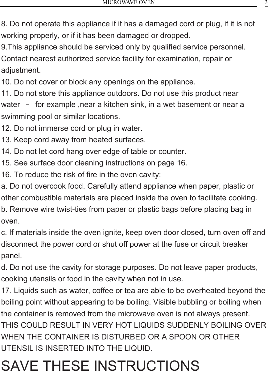 MICROWAVE OVEN  38. Do not operate this appliance if it has a damaged cord or plug, if it is not working properly, or if it has been damaged or dropped. 9.This appliance should be serviced only by qualified service personnel. Contact nearest authorized service facility for examination, repair or adjustment. 10. Do not cover or block any openings on the appliance. 11. Do not store this appliance outdoors. Do not use this product near water  &ndash;  for example ,near a kitchen sink, in a wet basement or near a swimming pool or similar locations. 12. Do not immerse cord or plug in water. 13. Keep cord away from heated surfaces. 14. Do not let cord hang over edge of table or counter. 15. See surface door cleaning instructions on page 16. 16. To reduce the risk of fire in the oven cavity: a. Do not overcook food. Carefully attend appliance when paper, plastic or other combustible materials are placed inside the oven to facilitate cooking. b. Remove wire twist-ties from paper or plastic bags before placing bag in oven. c. If materials inside the oven ignite, keep oven door closed, turn oven off and disconnect the power cord or shut off power at the fuse or circuit breaker panel. d. Do not use the cavity for storage purposes. Do not leave paper products, cooking utensils or food in the cavity when not in use. 17. Liquids such as water, coffee or tea are able to be overheated beyond the boiling point without appearing to be boiling. Visible bubbling or boiling when the container is removed from the microwave oven is not always present. THIS COULD RESULT IN VERY HOT LIQUIDS SUDDENLY BOILING OVER WHEN THE CONTAINER IS DISTURBED OR A SPOON OR OTHER UTENSIL IS INSERTED INTO THE LIQUID. SAVE THESE INSTRUCTIONS     