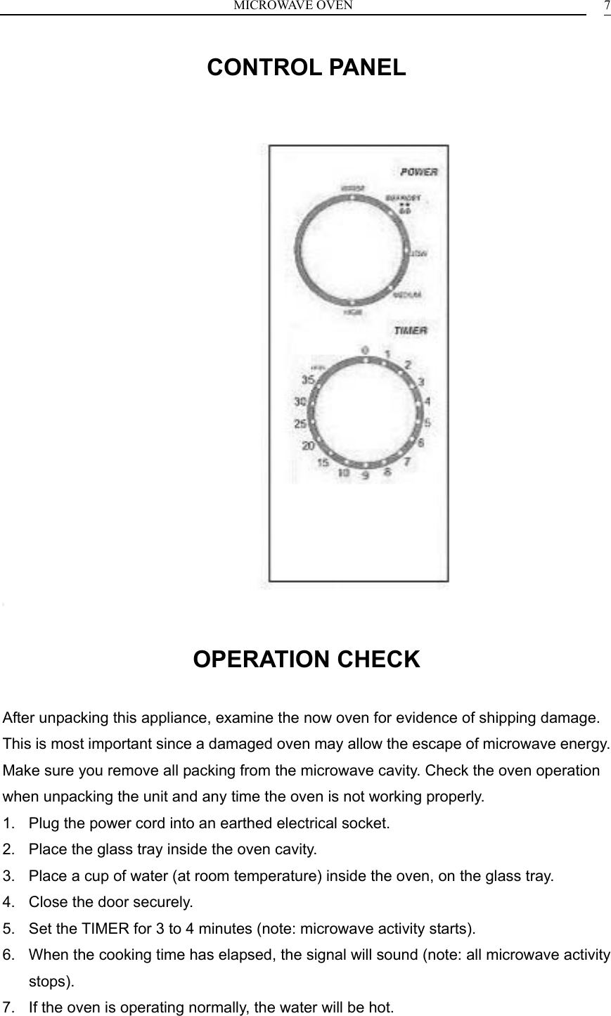 MICROWAVE OVEN  7CONTROL PANEL                                OPERATION CHECK After unpacking this appliance, examine the now oven for evidence of shipping damage. This is most important since a damaged oven may allow the escape of microwave energy. Make sure you remove all packing from the microwave cavity. Check the oven operation when unpacking the unit and any time the oven is not working properly. 1.  Plug the power cord into an earthed electrical socket. 2.  Place the glass tray inside the oven cavity. 3.  Place a cup of water (at room temperature) inside the oven, on the glass tray. 4.  Close the door securely. 5.  Set the TIMER for 3 to 4 minutes (note: microwave activity starts). 6.  When the cooking time has elapsed, the signal will sound (note: all microwave activity stops). 7.  If the oven is operating normally, the water will be hot. 