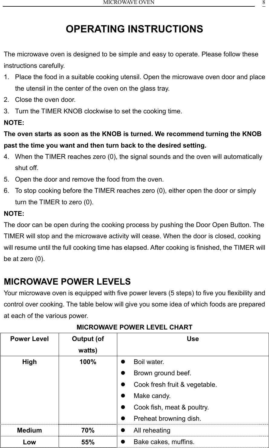 MICROWAVE OVEN  8OPERATING INSTRUCTIONS The microwave oven is designed to be simple and easy to operate. Please follow these instructions carefully. 1.  Place the food in a suitable cooking utensil. Open the microwave oven door and place the utensil in the center of the oven on the glass tray. 2.  Close the oven door. 3.  Turn the TIMER KNOB clockwise to set the cooking time. NOTE: The oven starts as soon as the KNOB is turned. We recommend turning the KNOB past the time you want and then turn back to the desired setting. 4.  When the TIMER reaches zero (0), the signal sounds and the oven will automatically shut off. 5.  Open the door and remove the food from the oven. 6.  To stop cooking before the TIMER reaches zero (0), either open the door or simply turn the TIMER to zero (0). NOTE: The door can be open during the cooking process by pushing the Door Open Button. The TIMER will stop and the microwave activity will cease. When the door is closed, cooking will resume until the full cooking time has elapsed. After cooking is finished, the TIMER will be at zero (0).  MICROWAVE POWER LEVELS Your microwave oven is equipped with five power levers (5 steps) to five you flexibility and control over cooking. The table below will give you some idea of which foods are prepared at each of the various power. MICROWAVE POWER LEVEL CHART Power Level  Output (of watts) Use High 100%   Boil water.   Brown ground beef.   Cook fresh fruit &amp; vegetable.   Make candy.   Cook fish, meat &amp; poultry.   Preheat browning dish. Medium 70%   All reheating Low 55%   Bake cakes, muffins. 