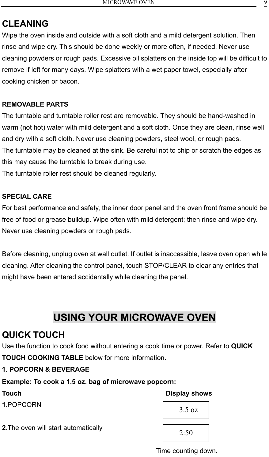 MICROWAVE OVEN    9CLEANING Wipe the oven inside and outside with a soft cloth and a mild detergent solution. Then rinse and wipe dry. This should be done weekly or more often, if needed. Never use cleaning powders or rough pads. Excessive oil splatters on the inside top will be difficult to remove if left for many days. Wipe splatters with a wet paper towel, especially after cooking chicken or bacon.  REMOVABLE PARTS The turntable and turntable roller rest are removable. They should be hand-washed in warm (not hot) water with mild detergent and a soft cloth. Once they are clean, rinse well and dry with a soft cloth. Never use cleaning powders, steel wool, or rough pads. The turntable may be cleaned at the sink. Be careful not to chip or scratch the edges as this may cause the turntable to break during use. The turntable roller rest should be cleaned regularly.  SPECIAL CARE For best performance and safety, the inner door panel and the oven front frame should be free of food or grease buildup. Wipe often with mild detergent; then rinse and wipe dry. Never use cleaning powders or rough pads.  Before cleaning, unplug oven at wall outlet. If outlet is inaccessible, leave oven open while cleaning. After cleaning the control panel, touch STOP/CLEAR to clear any entries that might have been entered accidentally while cleaning the panel.   USING YOUR MICROWAVE OVEN QUICK TOUCH Use the function to cook food without entering a cook time or power. Refer to QUICK TOUCH COOKING TABLE below for more information. 1. POPCORN &amp; BEVERAGE Example: To cook a 1.5 oz. bag of microwave popcorn: Touch                                           Display shows 1.POPCORN     2.The oven will start automatically                                                              Time counting down.    2:50    3.5 oz 