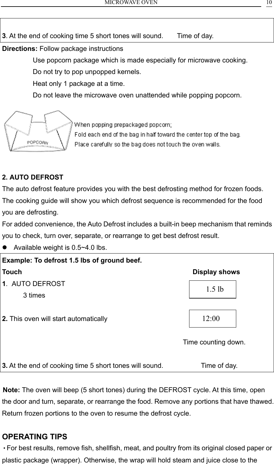 MICROWAVE OVEN    10 3. At the end of cooking time 5 short tones will sound.        Time of day. Directions: Follow package instructions          Use popcorn package which is made especially for microwave cooking.                   Do not try to pop unpopped kernels.                   Heat only 1 package at a time.                   Do not leave the microwave oven unattended while popping popcorn.   2. AUTO DEFROST The auto defrost feature provides you with the best defrosting method for frozen foods. The cooking guide will show you which defrost sequence is recommended for the food you are defrosting.   For added convenience, the Auto Defrost includes a built-in beep mechanism that reminds you to check, turn over, separate, or rearrange to get best defrost result.  Available weight is 0.5~4.0 lbs. Example: To defrost 1.5 lbs of ground beef. Touch                                                  Display shows 1.  AUTO DEFROST 3 times  2. This oven will start automatically                         Time counting down.  3. At the end of cooking time 5 short tones will sound.                      Time of day.  Note: The oven will beep (5 short tones) during the DEFROST cycle. At this time, open the door and turn, separate, or rearrange the food. Remove any portions that have thawed. Return frozen portions to the oven to resume the defrost cycle.  OPERATING TIPS &bull;For best results, remove fish, shellfish, meat, and poultry from its original closed paper or plastic package (wrapper). Otherwise, the wrap will hold steam and juice close to the   12:00    1.5 lb 