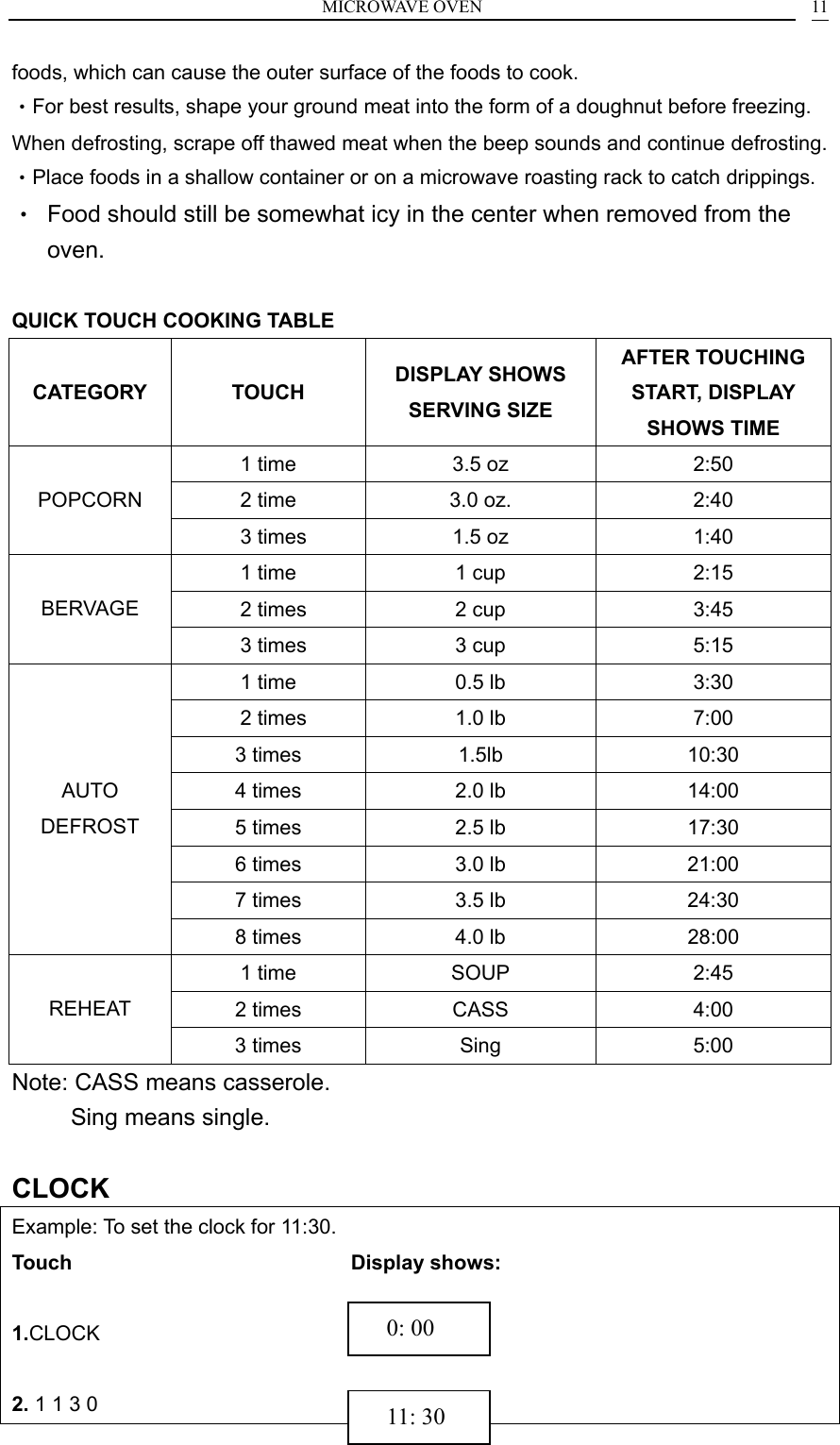 MICROWAVE OVEN    11foods, which can cause the outer surface of the foods to cook. &bull;For best results, shape your ground meat into the form of a doughnut before freezing. When defrosting, scrape off thawed meat when the beep sounds and continue defrosting.   &bull;Place foods in a shallow container or on a microwave roasting rack to catch drippings. &bull;  Food should still be somewhat icy in the center when removed from the oven.  QUICK TOUCH COOKING TABLE CATEGORY TOUCH  DISPLAY SHOWS SERVING SIZE AFTER TOUCHING START, DISPLAY SHOWS TIME 1 time  3.5 oz  2:50 2 time  3.0 oz.  2:40 POPCORN   3 times  1.5 oz  1:40 1 time  1 cup  2:15   2 times  2 cup  3:45 BERVAGE   3 times  3 cup  5:15 1 time  0.5 lb  3:30   2 times  1.0 lb  7:00 3 times  1.5lb  10:30 4 times  2.0 lb  14:00 5 times  2.5 lb  17:30 6 times  3.0 lb  21:00 7 times  3.5 lb  24:30 AUTO DEFROST 8 times  4.0 lb     28:00 1 time  SOUP  2:45 2 times  CASS  4:00 REHEAT 3 times  Sing    5:00 Note: CASS means casserole.      Sing means single.  CLOCK Example: To set the clock for 11:30. Touch                            Display shows:  1.CLOCK                          2. 1 1 3 0                        11: 30   0: 00 