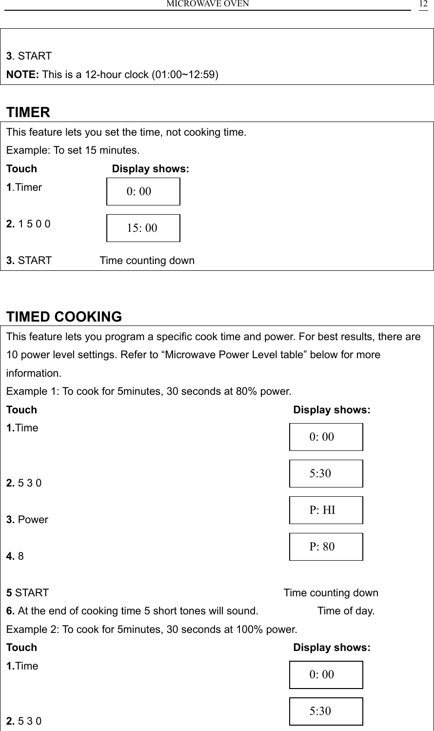 MICROWAVE OVEN    12 3. START NOTE: This is a 12-hour clock (01:00~12:59)  TIMER This feature lets you set the time, not cooking time. Example: To set 15 minutes. Touch               Display shows: 1.Timer             2. 1 5 0 0            3. START         Time counting down   TIMED COOKING This feature lets you program a specific cook time and power. For best results, there are 10 power level settings. Refer to &ldquo;Microwave Power Level table&rdquo; below for more information. Example 1: To cook for 5minutes, 30 seconds at 80% power. Touch                                                 Display shows: 1.Time                  2. 5 3 0                3. Power                 4. 8                   5 START                                            Time counting down 6. At the end of cooking time 5 short tones will sound.           Time of day.      Example 2: To cook for 5minutes, 30 seconds at 100% power. Touch                                                 Display shows: 1.Time                  2. 5 3 0                 P: 80   P: HI   5:30   0: 00   0: 00   15: 00   5:30   0: 00 