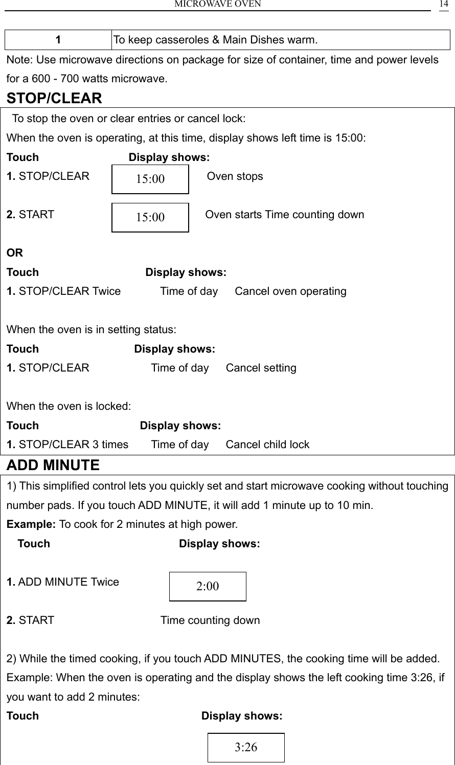 MICROWAVE OVEN    141  To keep casseroles &amp; Main Dishes warm. Note: Use microwave directions on package for size of container, time and power levels for a 600 - 700 watts microwave. STOP/CLEAR   To stop the oven or clear entries or cancel lock: When the oven is operating, at this time, display shows left time is 15:00: Touch                 Display shows: 1. STOP/CLEAR                     Oven stops  2. START                           Oven starts Time counting down  OR Touch                    Display shows: 1. STOP/CLEAR Twice       Time of day   Cancel oven operating  When the oven is in setting status: Touch                  Display shows: 1. STOP/CLEAR           Time of day   Cancel setting  When the oven is locked: Touch                   Display shows: 1. STOP/CLEAR 3 times        Time of day   Cancel child lock ADD MINUTE 1) This simplified control lets you quickly set and start microwave cooking without touching number pads. If you touch ADD MINUTE, it will add 1 minute up to 10 min. Example: To cook for 2 minutes at high power. Touch                       Display shows:                                  1. ADD MINUTE Twice     2. START                   Time counting down  2) While the timed cooking, if you touch ADD MINUTES, the cooking time will be added. Example: When the oven is operating and the display shows the left cooking time 3:26, if you want to add 2 minutes: Touch                             Display shows:                                           2:00 15:00 15:00 3:26 