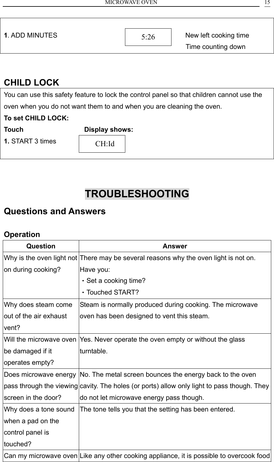 MICROWAVE OVEN    15 1. ADD MINUTES                                      New left cooking time Time counting down                           CHILD LOCK You can use this safety feature to lock the control panel so that children cannot use the oven when you do not want them to and when you are cleaning the oven. To set CHILD LOCK: Touch                  Display shows: 1. START 3 times          TROUBLESHOOTING Questions and Answers  Operation Question Answer Why is the oven light not on during cooking? There may be several reasons why the oven light is not on. Have you: &bull;Set a cooking time? &bull;Touched START? Why does steam come out of the air exhaust vent? Steam is normally produced during cooking. The microwave oven has been designed to vent this steam. Will the microwave oven be damaged if it operates empty? Yes. Never operate the oven empty or without the glass turntable. Does microwave energy pass through the viewing screen in the door? No. The metal screen bounces the energy back to the oven cavity. The holes (or ports) allow only light to pass though. They do not let microwave energy pass though. Why does a tone sound when a pad on the control panel is touched? The tone tells you that the setting has been entered. Can my microwave oven Like any other cooking appliance, it is possible to overcook food    CH:Id5:26 