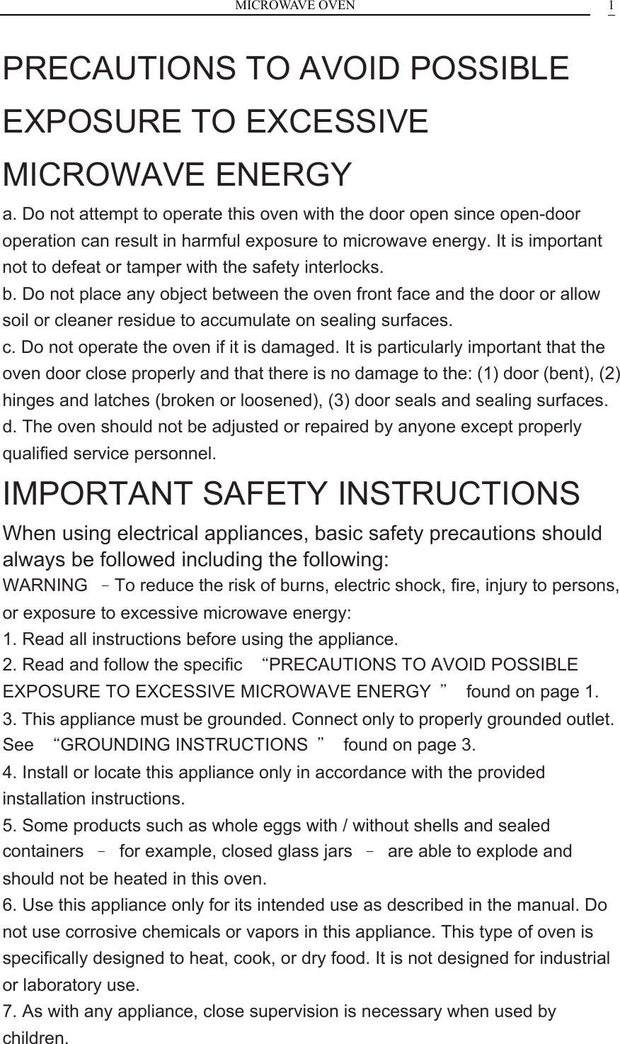 MICROWAVE OVEN    1PRECAUTIONS TO AVOID POSSIBLE EXPOSURE TO EXCESSIVE MICROWAVE ENERGY a. Do not attempt to operate this oven with the door open since open-door operation can result in harmful exposure to microwave energy. It is important not to defeat or tamper with the safety interlocks. b. Do not place any object between the oven front face and the door or allow soil or cleaner residue to accumulate on sealing surfaces. c. Do not operate the oven if it is damaged. It is particularly important that the oven door close properly and that there is no damage to the: (1) door (bent), (2) hinges and latches (broken or loosened), (3) door seals and sealing surfaces. d. The oven should not be adjusted or repaired by anyone except properly qualified service personnel. IMPORTANT SAFETY INSTRUCTIONS When using electrical appliances, basic safety precautions should always be followed including the following: WARNING  &ndash;To reduce the risk of burns, electric shock, fire, injury to persons, or exposure to excessive microwave energy: 1. Read all instructions before using the appliance. 2. Read and follow the specific  &ldquo;PRECAUTIONS TO AVOID POSSIBLE EXPOSURE TO EXCESSIVE MICROWAVE ENERGY  &rdquo;  found on page 1. 3. This appliance must be grounded. Connect only to properly grounded outlet. See  &ldquo;GROUNDING INSTRUCTIONS  &rdquo;  found on page 3. 4. Install or locate this appliance only in accordance with the provided installation instructions. 5. Some products such as whole eggs with / without shells and sealed containers  &ndash;  for example, closed glass jars  &ndash;  are able to explode and should not be heated in this oven. 6. Use this appliance only for its intended use as described in the manual. Do not use corrosive chemicals or vapors in this appliance. This type of oven is specifically designed to heat, cook, or dry food. It is not designed for industrial or laboratory use. 7. As with any appliance, close supervision is necessary when used by children. 