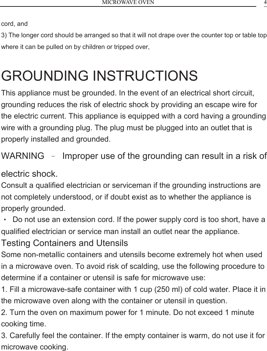 MICROWAVE OVEN    4cord, and 3) The longer cord should be arranged so that it will not drape over the counter top or table top where it can be pulled on by children or tripped over,  GROUNDING INSTRUCTIONS This appliance must be grounded. In the event of an electrical short circuit, grounding reduces the risk of electric shock by providing an escape wire for the electric current. This appliance is equipped with a cord having a grounding wire with a grounding plug. The plug must be plugged into an outlet that is properly installed and grounded. WARNING  &ndash;  Improper use of the grounding can result in a risk of electric shock. Consult a qualified electrician or serviceman if the grounding instructions are not completely understood, or if doubt exist as to whether the appliance is properly grounded. &bull;  Do not use an extension cord. If the power supply cord is too short, have a qualified electrician or service man install an outlet near the appliance. Testing Containers and Utensils Some non-metallic containers and utensils become extremely hot when used in a microwave oven. To avoid risk of scalding, use the following procedure to determine if a container or utensil is safe for microwave use: 1. Fill a microwave-safe container with 1 cup (250 ml) of cold water. Place it in the microwave oven along with the container or utensil in question. 2. Turn the oven on maximum power for 1 minute. Do not exceed 1 minute cooking time. 3. Carefully feel the container. If the empty container is warm, do not use it for microwave cooking.          