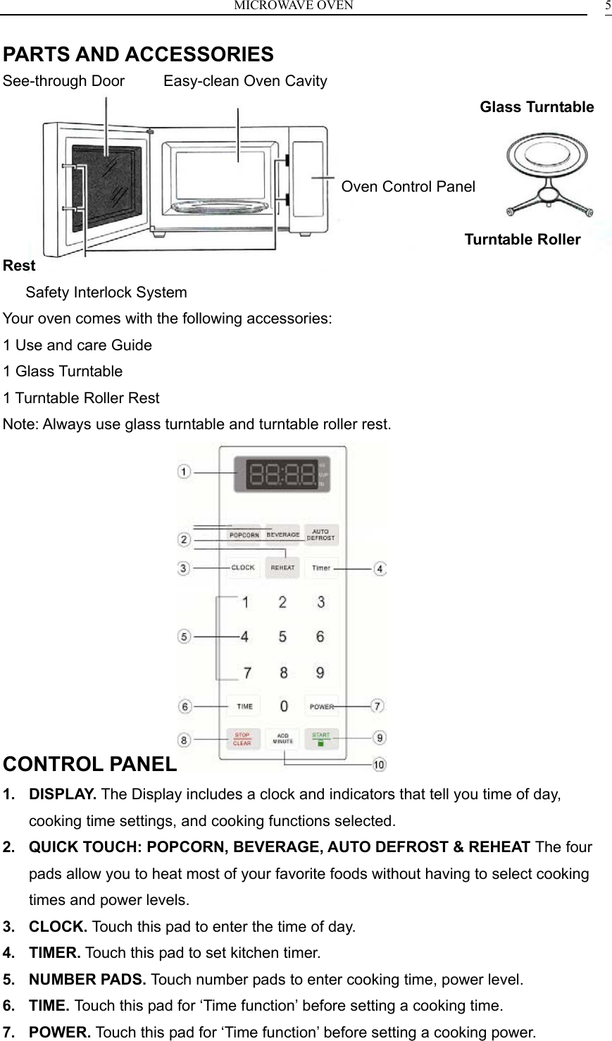MICROWAVE OVEN    5PARTS AND ACCESSORIES See-through Door     Easy-clean Oven Cavity                                                               Glass Turntable                                               Oven Control Panel                                                              Turntable Roller Rest    Safety Interlock System Your oven comes with the following accessories: 1 Use and care Guide 1 Glass Turntable 1 Turntable Roller Rest Note: Always use glass turntable and turntable roller rest. CONTROL PANEL  1. DISPLAY. The Display includes a clock and indicators that tell you time of day, cooking time settings, and cooking functions selected. 2.  QUICK TOUCH: POPCORN, BEVERAGE, AUTO DEFROST &amp; REHEAT The four pads allow you to heat most of your favorite foods without having to select cooking times and power levels. 3. CLOCK. Touch this pad to enter the time of day. 4. TIMER. Touch this pad to set kitchen timer. 5. NUMBER PADS. Touch number pads to enter cooking time, power level. 6. TIME. Touch this pad for &lsquo;Time function&rsquo; before setting a cooking time. 7. POWER. Touch this pad for &lsquo;Time function&rsquo; before setting a cooking power. 