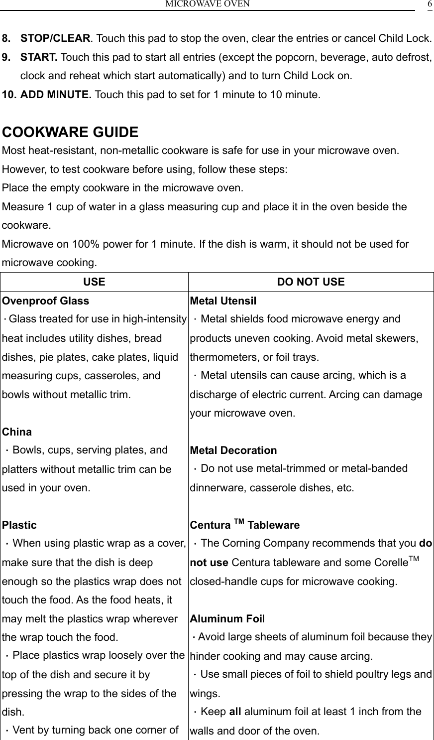 MICROWAVE OVEN    68. STOP/CLEAR. Touch this pad to stop the oven, clear the entries or cancel Child Lock. 9. START. Touch this pad to start all entries (except the popcorn, beverage, auto defrost, clock and reheat which start automatically) and to turn Child Lock on. 10. ADD MINUTE. Touch this pad to set for 1 minute to 10 minute.  COOKWARE GUIDE Most heat-resistant, non-metallic cookware is safe for use in your microwave oven. However, to test cookware before using, follow these steps: Place the empty cookware in the microwave oven. Measure 1 cup of water in a glass measuring cup and place it in the oven beside the cookware. Microwave on 100% power for 1 minute. If the dish is warm, it should not be used for microwave cooking. USE  DO NOT USE Ovenproof Glass ．Glass treated for use in high-intensity heat includes utility dishes, bread dishes, pie plates, cake plates, liquid measuring cups, casseroles, and bowls without metallic trim.  China ．Bowls, cups, serving plates, and platters without metallic trim can be used in your oven.  Plastic ．When using plastic wrap as a cover, make sure that the dish is deep enough so the plastics wrap does not touch the food. As the food heats, it may melt the plastics wrap wherever the wrap touch the food. ．Place plastics wrap loosely over the top of the dish and secure it by pressing the wrap to the sides of the dish. ．Vent by turning back one corner of Metal Utensil ．Metal shields food microwave energy and products uneven cooking. Avoid metal skewers, thermometers, or foil trays. ．Metal utensils can cause arcing, which is a discharge of electric current. Arcing can damage your microwave oven.  Metal Decoration ．Do not use metal-trimmed or metal-banded dinnerware, casserole dishes, etc.  Centura TM Tableware ．The Corning Company recommends that you do not use Centura tableware and some CorelleTM closed-handle cups for microwave cooking.  Aluminum Foil ．Avoid large sheets of aluminum foil because they hinder cooking and may cause arcing. ．Use small pieces of foil to shield poultry legs and wings. ．Keep all aluminum foil at least 1 inch from the walls and door of the oven. 