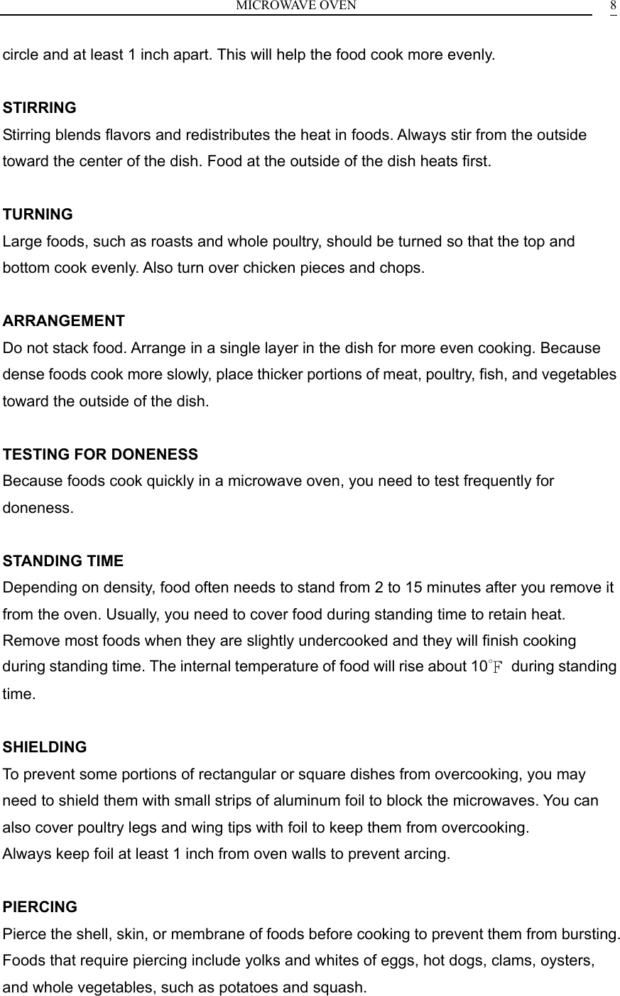 MICROWAVE OVEN    8circle and at least 1 inch apart. This will help the food cook more evenly.  STIRRING Stirring blends flavors and redistributes the heat in foods. Always stir from the outside toward the center of the dish. Food at the outside of the dish heats first.  TURNING Large foods, such as roasts and whole poultry, should be turned so that the top and bottom cook evenly. Also turn over chicken pieces and chops.  ARRANGEMENT Do not stack food. Arrange in a single layer in the dish for more even cooking. Because dense foods cook more slowly, place thicker portions of meat, poultry, fish, and vegetables toward the outside of the dish.  TESTING FOR DONENESS Because foods cook quickly in a microwave oven, you need to test frequently for doneness.  STANDING TIME Depending on density, food often needs to stand from 2 to 15 minutes after you remove it from the oven. Usually, you need to cover food during standing time to retain heat. Remove most foods when they are slightly undercooked and they will finish cooking during standing time. The internal temperature of food will rise about 10℉ during standing time.  SHIELDING To prevent some portions of rectangular or square dishes from overcooking, you may need to shield them with small strips of aluminum foil to block the microwaves. You can also cover poultry legs and wing tips with foil to keep them from overcooking. Always keep foil at least 1 inch from oven walls to prevent arcing.  PIERCING Pierce the shell, skin, or membrane of foods before cooking to prevent them from bursting. Foods that require piercing include yolks and whites of eggs, hot dogs, clams, oysters, and whole vegetables, such as potatoes and squash.   