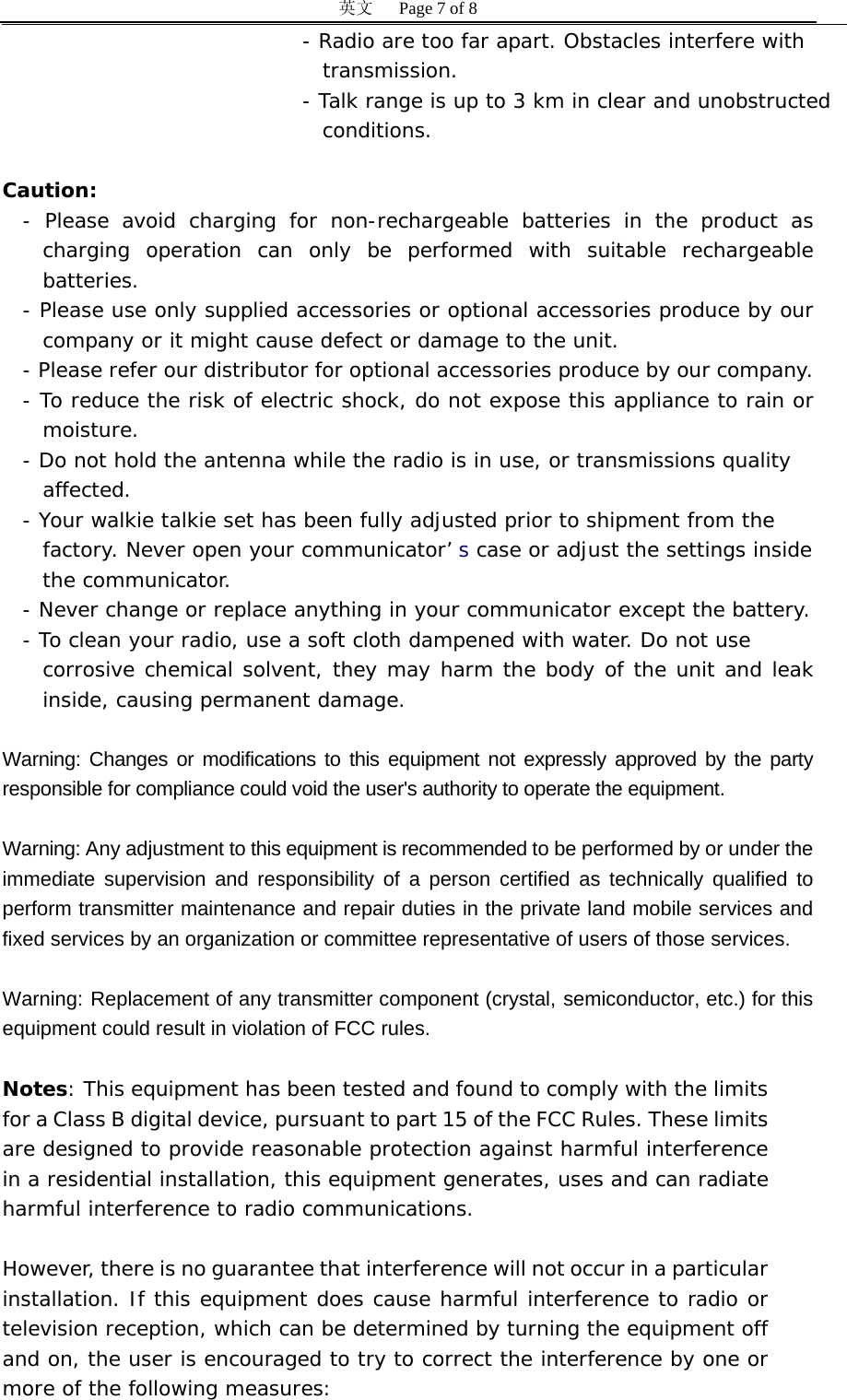 英文   Page 7 of 8 - Radio are too far apart. Obstacles interfere with    transmission. - Talk range is up to 3 km in clear and unobstructed  conditions.  Caution: - Please avoid charging for non-rechargeable batteries in the product as charging operation can only be performed with suitable rechargeable batteries. - Please use only supplied accessories or optional accessories produce by our company or it might cause defect or damage to the unit.  - Please refer our distributor for optional accessories produce by our company. - To reduce the risk of electric shock, do not expose this appliance to rain or moisture. - Do not hold the antenna while the radio is in use, or transmissions quality  affected. - Your walkie talkie set has been fully adjusted prior to shipment from the  factory. Never open your communicator&rsquo; s case or adjust the settings inside  the communicator. - Never change or replace anything in your communicator except the battery. - To clean your radio, use a soft cloth dampened with water. Do not use  corrosive chemical solvent, they may harm the body of the unit and leak inside, causing permanent damage.  Warning: Changes or modifications to this equipment not expressly approved by the party responsible for compliance could void the user's authority to operate the equipment.   Warning: Any adjustment to this equipment is recommended to be performed by or under the immediate supervision and responsibility of a person certified as technically qualified to perform transmitter maintenance and repair duties in the private land mobile services and fixed services by an organization or committee representative of users of those services.   Warning: Replacement of any transmitter component (crystal, semiconductor, etc.) for this equipment could result in violation of FCC rules.  Notes: This equipment has been tested and found to comply with the limits for a Class B digital device, pursuant to part 15 of the FCC Rules. These limits are designed to provide reasonable protection against harmful interference in a residential installation, this equipment generates, uses and can radiate harmful interference to radio communications.   However, there is no guarantee that interference will not occur in a particular installation. If this equipment does cause harmful interference to radio or television reception, which can be determined by turning the equipment off and on, the user is encouraged to try to correct the interference by one or more of the following measures: 