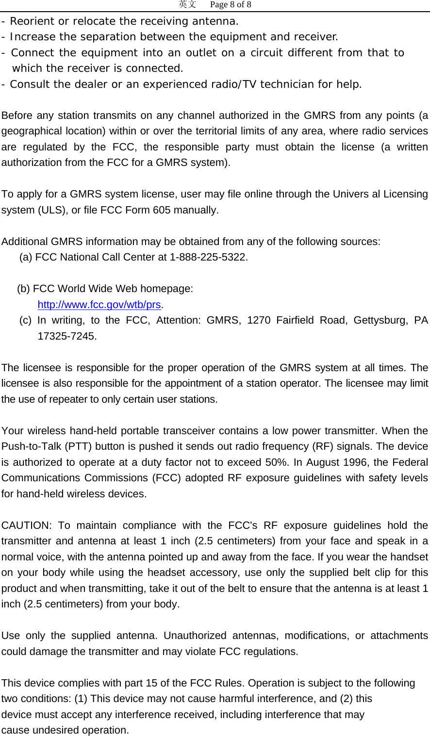 英文   Page 8 of 8 - Reorient or relocate the receiving antenna. - Increase the separation between the equipment and receiver. - Connect the equipment into an outlet on a circuit different from that to which the receiver is connected. - Consult the dealer or an experienced radio/TV technician for help.  Before any station transmits on any channel authorized in the GMRS from any points (a geographical location) within or over the territorial limits of any area, where radio services are regulated by the FCC, the responsible party must obtain the license (a written authorization from the FCC for a GMRS system).     To apply for a GMRS system license, user may file online through the Univers al Licensing system (ULS), or file FCC Form 605 manually.   Additional GMRS information may be obtained from any of the following sources:  (a) FCC National Call Center at 1-888-225-5322.   (b) FCC World Wide Web homepage:   HUhttp://www.fcc.gov/wtb/prsUH. (c) In writing, to the FCC, Attention: GMRS, 1270 Fairfield Road, Gettysburg, PA 17325-7245.    The licensee is responsible for the proper operation of the GMRS system at all times. The licensee is also responsible for the appointment of a station operator. The licensee may limit the use of repeater to only certain user stations.  Your wireless hand-held portable transceiver contains a low power transmitter. When the Push-to-Talk (PTT) button is pushed it sends out radio frequency (RF) signals. The device is authorized to operate at a duty factor not to exceed 50%. In August 1996, the Federal Communications Commissions (FCC) adopted RF exposure guidelines with safety levels for hand-held wireless devices.   CAUTION: To maintain compliance with the FCC's RF exposure guidelines hold the transmitter and antenna at least 1 inch (2.5 centimeters) from your face and speak in a normal voice, with the antenna pointed up and away from the face. If you wear the handset on your body while using the headset accessory, use only the supplied belt clip for this product and when transmitting, take it out of the belt to ensure that the antenna is at least 1 inch (2.5 centimeters) from your body.   Use only the supplied antenna. Unauthorized antennas, modifications, or attachments could damage the transmitter and may violate FCC regulations.  This device complies with part 15 of the FCC Rules. Operation is subject to the following two conditions: (1) This device may not cause harmful interference, and (2) this device must accept any interference received, including interference that may cause undesired operation. 