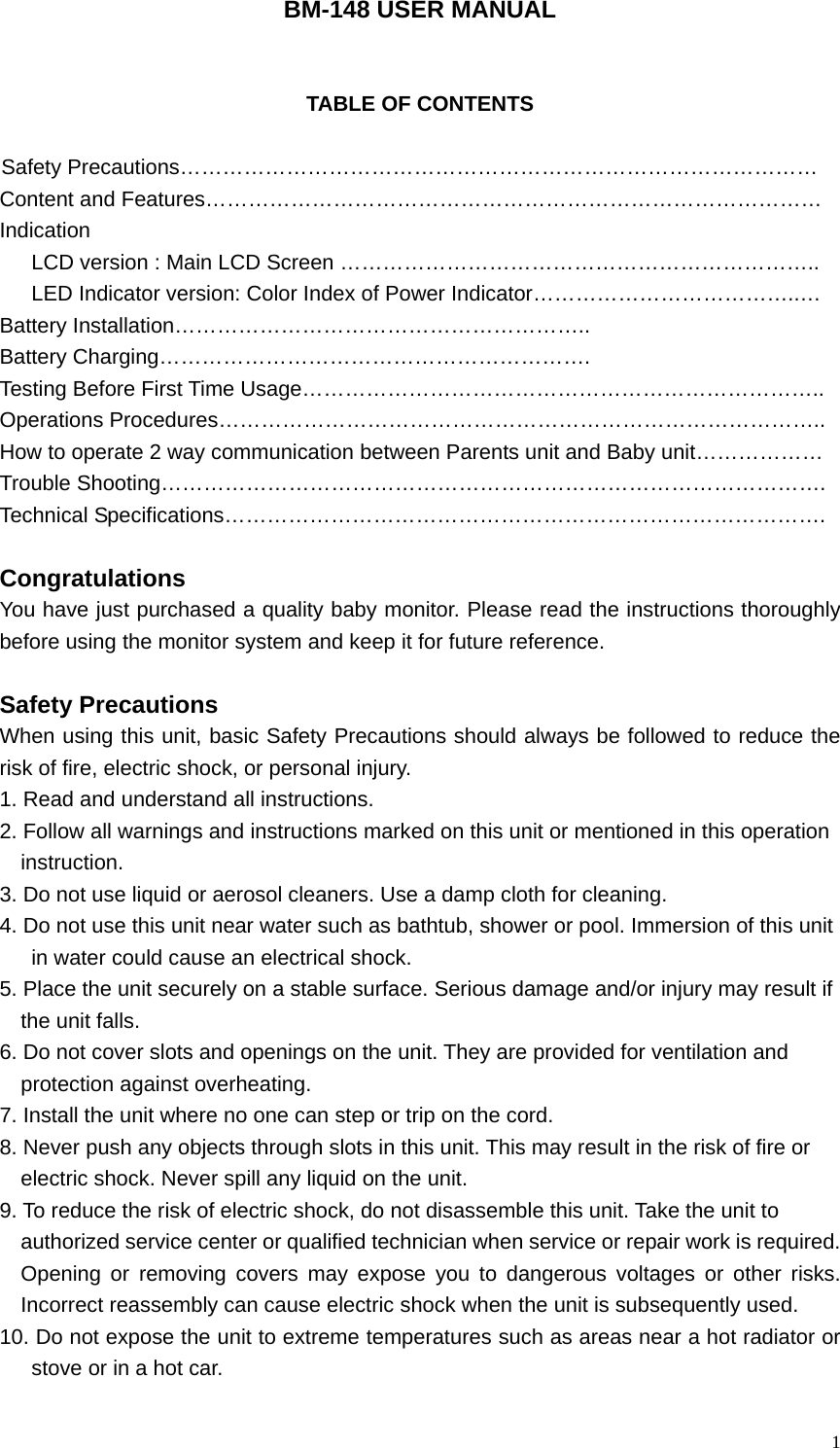   1BM-148 USER MANUAL   TABLE OF CONTENTS  Safety Precautions&hellip;&hellip;&hellip;&hellip;&hellip;&hellip;&hellip;&hellip;&hellip;&hellip;&hellip;&hellip;&hellip;&hellip;&hellip;&hellip;&hellip;&hellip;&hellip;&hellip;&hellip;&hellip;&hellip;&hellip;&hellip;&hellip;&hellip;&hellip;&hellip;&hellip; Content and Features&hellip;&hellip;&hellip;&hellip;&hellip;&hellip;&hellip;&hellip;&hellip;&hellip;&hellip;&hellip;&hellip;&hellip;&hellip;&hellip;&hellip;&hellip;&hellip;&hellip;&hellip;&hellip;&hellip;&hellip;&hellip;&hellip;&hellip;&hellip;&hellip; Indication LCD version : Main LCD Screen &hellip;&hellip;&hellip;&hellip;&hellip;&hellip;&hellip;&hellip;&hellip;&hellip;&hellip;&hellip;&hellip;&hellip;&hellip;&hellip;&hellip;&hellip;&hellip;&hellip;&hellip;&hellip;.. LED Indicator version: Color Index of Power Indicator&hellip;&hellip;&hellip;&hellip;&hellip;&hellip;&hellip;&hellip;&hellip;&hellip;&hellip;&hellip;..&hellip; Battery Installation&hellip;&hellip;&hellip;&hellip;&hellip;&hellip;&hellip;&hellip;&hellip;&hellip;&hellip;&hellip;&hellip;&hellip;&hellip;&hellip;&hellip;&hellip;&hellip;.. Battery Charging&hellip;&hellip;&hellip;&hellip;&hellip;&hellip;&hellip;&hellip;&hellip;&hellip;&hellip;&hellip;&hellip;&hellip;&hellip;&hellip;&hellip;&hellip;&hellip;&hellip;. Testing Before First Time Usage&hellip;&hellip;&hellip;&hellip;&hellip;&hellip;&hellip;&hellip;&hellip;&hellip;&hellip;&hellip;&hellip;&hellip;&hellip;&hellip;&hellip;&hellip;&hellip;&hellip;&hellip;&hellip;&hellip;&hellip;.. Operations Procedures&hellip;&hellip;&hellip;&hellip;&hellip;&hellip;&hellip;&hellip;&hellip;&hellip;&hellip;&hellip;&hellip;&hellip;&hellip;&hellip;&hellip;&hellip;&hellip;&hellip;&hellip;&hellip;&hellip;&hellip;&hellip;&hellip;&hellip;&hellip;.. How to operate 2 way communication between Parents unit and Baby unit&hellip;&hellip;&hellip;&hellip;&hellip;&hellip; Trouble Shooting&hellip;&hellip;&hellip;&hellip;&hellip;&hellip;&hellip;&hellip;&hellip;&hellip;&hellip;&hellip;&hellip;&hellip;&hellip;&hellip;&hellip;&hellip;&hellip;&hellip;&hellip;&hellip;&hellip;&hellip;&hellip;&hellip;&hellip;&hellip;&hellip;&hellip;&hellip;. Technical Specifications&hellip;&hellip;&hellip;&hellip;&hellip;&hellip;&hellip;&hellip;&hellip;&hellip;&hellip;&hellip;&hellip;&hellip;&hellip;&hellip;&hellip;&hellip;&hellip;&hellip;&hellip;&hellip;&hellip;&hellip;&hellip;&hellip;&hellip;&hellip;.  Congratulations You have just purchased a quality baby monitor. Please read the instructions thoroughly before using the monitor system and keep it for future reference.  Safety Precautions                                               When using this unit, basic Safety Precautions should always be followed to reduce the risk of fire, electric shock, or personal injury. 1. Read and understand all instructions. 2. Follow all warnings and instructions marked on this unit or mentioned in this operation   instruction. 3. Do not use liquid or aerosol cleaners. Use a damp cloth for cleaning. 4. Do not use this unit near water such as bathtub, shower or pool. Immersion of this unit   in water could cause an electrical shock. 5. Place the unit securely on a stable surface. Serious damage and/or injury may result if   the unit falls. 6. Do not cover slots and openings on the unit. They are provided for ventilation and   protection against overheating. 7. Install the unit where no one can step or trip on the cord. 8. Never push any objects through slots in this unit. This may result in the risk of fire or   electric shock. Never spill any liquid on the unit. 9. To reduce the risk of electric shock, do not disassemble this unit. Take the unit to   authorized service center or qualified technician when service or repair work is required. Opening or removing covers may expose you to dangerous voltages or other risks. Incorrect reassembly can cause electric shock when the unit is subsequently used. 10. Do not expose the unit to extreme temperatures such as areas near a hot radiator or stove or in a hot car. 
