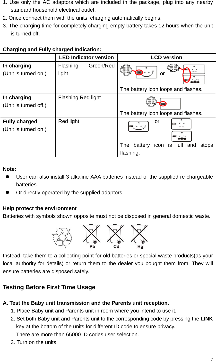   71. Use only the AC adaptors which are included in the package, plug into any nearby standard household electrical outlet. 2. Once connect them with the units, charging automatically begins.   3. The charging time for completely charging empty battery takes 12 hours when the unit is turned off.    Charging and Fully charged Indication:   LED Indicator version LCD version In charging (Unit is turned on.) Flashing Green/Red light                   or                 The battery icon loops and flashes. In charging (Unit is turned off.) Flashing Red light    The battery icon loops and flashes. Fully charged (Unit is turned on.) Red light               or   The battery icon is full and stops flashing.  Note: z  User can also install 3 alkaline AAA batteries instead of the supplied re-chargeable batteries. z  Or directly operated by the supplied adaptors.  Help protect the environment Batteries with symbols shown opposite must not be disposed in general domestic waste.  Instead, take them to a collecting point for old batteries or special waste products(as your local authority for details) or return them to the dealer you bought them from. They will ensure batteries are disposed safely.  Testing Before First Time Usage  A. Test the Baby unit transmission and the Parents unit reception. 1. Place Baby unit and Parents unit in room where you intend to use it.   2. Set both Baby unit and Parents unit to the corresponding code by pressing the LINK key at the bottom of the units for different ID code to ensure privacy. There are more than 65000 ID codes user selection.   3. Turn on the units.   