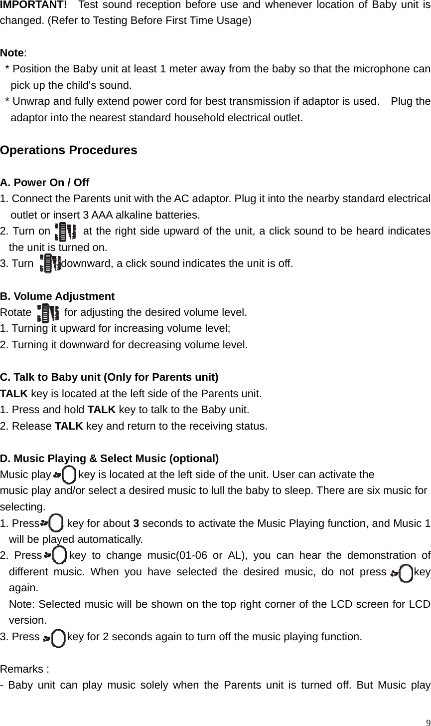   9 IMPORTANT!   Test sound reception before use and whenever location of Baby unit is changed. (Refer to Testing Before First Time Usage)  Note: * Position the Baby unit at least 1 meter away from the baby so that the microphone can pick up the child's sound. * Unwrap and fully extend power cord for best transmission if adaptor is used.    Plug the adaptor into the nearest standard household electrical outlet.  Operations Procedures  A. Power On / Off 1. Connect the Parents unit with the AC adaptor. Plug it into the nearby standard electrical   outlet or insert 3 AAA alkaline batteries. 2. Turn on         at the right side upward of the unit, a click sound to be heard indicates the unit is turned on. 3. Turn     downward, a click sound indicates the unit is off.    B. Volume Adjustment Rotate      for adjusting the desired volume level.   1. Turning it upward for increasing volume level; 2. Turning it downward for decreasing volume level.  C. Talk to Baby unit (Only for Parents unit)   TALK key is located at the left side of the Parents unit.   1. Press and hold TALK key to talk to the Baby unit. 2. Release TALK key and return to the receiving status.  D. Music Playing &amp; Select Music (optional) Music play          key is located at the left side of the unit. User can activate the   music play and/or select a desired music to lull the baby to sleep. There are six music for   selecting. 1. Press     key for about 3 seconds to activate the Music Playing function, and Music 1 will be played automatically. 2. Press     key to change music(01-06 or AL), you can hear the demonstration of different music. When you have selected the desired music, do not press     key again.  Note: Selected music will be shown on the top right corner of the LCD screen for LCD version. 3. Press          key for 2 seconds again to turn off the music playing function.  Remarks :   - Baby unit can play music solely when the Parents unit is turned off. But Music play 