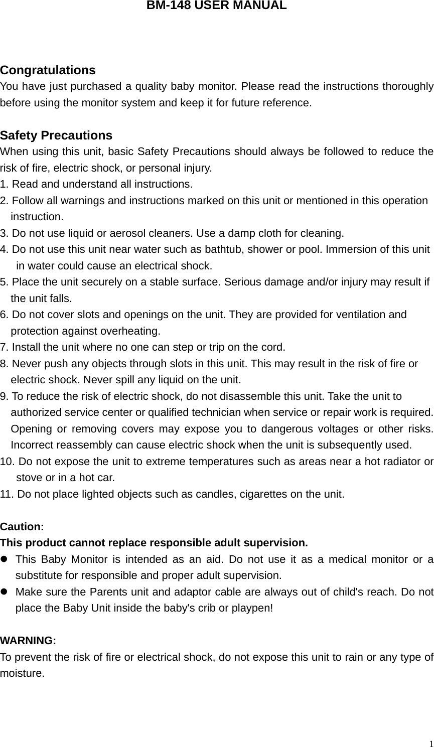   1BM-148 USER MANUAL    Congratulations You have just purchased a quality baby monitor. Please read the instructions thoroughly before using the monitor system and keep it for future reference.  Safety Precautions                                               When using this unit, basic Safety Precautions should always be followed to reduce the risk of fire, electric shock, or personal injury. 1. Read and understand all instructions. 2. Follow all warnings and instructions marked on this unit or mentioned in this operation   instruction. 3. Do not use liquid or aerosol cleaners. Use a damp cloth for cleaning. 4. Do not use this unit near water such as bathtub, shower or pool. Immersion of this unit   in water could cause an electrical shock. 5. Place the unit securely on a stable surface. Serious damage and/or injury may result if   the unit falls. 6. Do not cover slots and openings on the unit. They are provided for ventilation and   protection against overheating. 7. Install the unit where no one can step or trip on the cord. 8. Never push any objects through slots in this unit. This may result in the risk of fire or   electric shock. Never spill any liquid on the unit. 9. To reduce the risk of electric shock, do not disassemble this unit. Take the unit to   authorized service center or qualified technician when service or repair work is required. Opening or removing covers may expose you to dangerous voltages or other risks. Incorrect reassembly can cause electric shock when the unit is subsequently used. 10. Do not expose the unit to extreme temperatures such as areas near a hot radiator or stove or in a hot car. 11. Do not place lighted objects such as candles, cigarettes on the unit.  Caution: This product cannot replace responsible adult supervision. z  This Baby Monitor is intended as an aid. Do not use it as a medical monitor or a substitute for responsible and proper adult supervision.   z  Make sure the Parents unit and adaptor cable are always out of child's reach. Do not place the Baby Unit inside the baby's crib or playpen!  WARNING:  To prevent the risk of fire or electrical shock, do not expose this unit to rain or any type of moisture.    