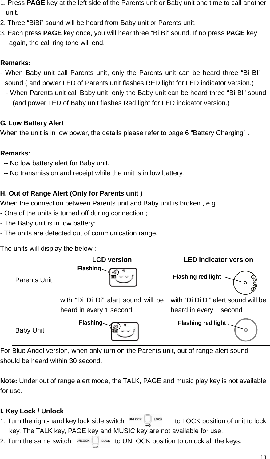   101. Press PAGE key at the left side of the Parents unit or Baby unit one time to call another unit.  2. Three &ldquo;BiBi&rdquo; sound will be heard from Baby unit or Parents unit. 3. Each press PAGE key once, you will hear three &ldquo;Bi Bi&rdquo; sound. If no press PAGE key   again, the call ring tone will end.  Remarks:  - When Baby unit call Parents unit, only the Parents unit can be heard three &ldquo;Bi BI&rdquo; sound ( and power LED of Parents unit flashes RED light for LED indicator version.) - When Parents unit call Baby unit, only the Baby unit can be heard three &ldquo;Bi BI&rdquo; sound (and power LED of Baby unit flashes Red light for LED indicator version.)  G. Low Battery Alert When the unit is in low power, the details please refer to page 6 &ldquo;Battery Charging&rdquo; .    Remarks:  -- No low battery alert for Baby unit.   -- No transmission and receipt while the unit is in low battery.   H. Out of Range Alert (Only for Parents unit ) When the connection between Parents unit and Baby unit is broken , e.g. - One of the units is turned off during connection ; - The Baby unit is in low battery;   - The units are detected out of communication range. The units will display the below :   LCD version  LED Indicator version  Parents Unit    with &ldquo;Di Di Di&rdquo; alart sound will be heard in every 1 second    with &ldquo;Di Di Di&rdquo; alert sound will be heard in every 1 second  Baby Unit     For Blue Angel version, when only turn on the Parents unit, out of range alert sound   should be heard within 30 second.    Note: Under out of range alert mode, the TALK, PAGE and music play key is not available   for use.    I. Key Lock / Unlock  1. Turn the right-hand key lock side switch                    to LOCK position of unit to lock key. The TALK key, PAGE key and MUSIC key are not available for use. 2. Turn the same switch               to UNLOCK position to unlock all the keys. Flashing red light FlashingFlashing Flashing red light 