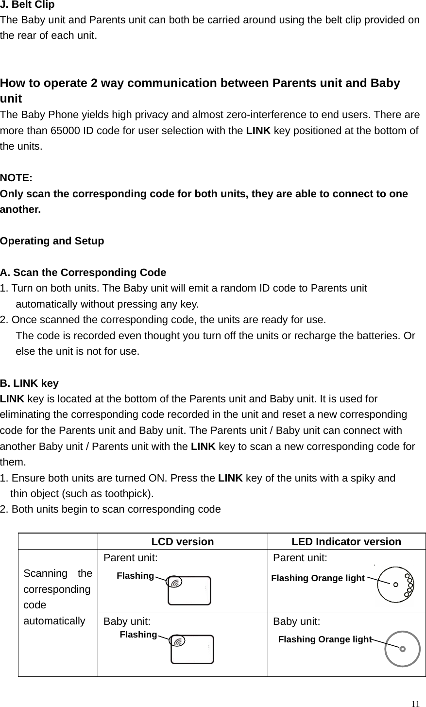  11 J. Belt Clip The Baby unit and Parents unit can both be carried around using the belt clip provided on the rear of each unit.   How to operate 2 way communication between Parents unit and Baby   unit The Baby Phone yields high privacy and almost zero-interference to end users. There are   more than 65000 ID code for user selection with the LINK key positioned at the bottom of   the units.    NOTE:  Only scan the corresponding code for both units, they are able to connect to one   another.   Operating and Setup  A. Scan the Corresponding Code 1. Turn on both units. The Baby unit will emit a random ID code to Parents unit         automatically without pressing any key.   2. Once scanned the corresponding code, the units are ready for use.   The code is recorded even thought you turn off the units or recharge the batteries. Or   else the unit is not for use.  B. LINK key LINK key is located at the bottom of the Parents unit and Baby unit. It is used for   eliminating the corresponding code recorded in the unit and reset a new corresponding   code for the Parents unit and Baby unit. The Parents unit / Baby unit can connect with   another Baby unit / Parents unit with the LINK key to scan a new corresponding code for   them. 1. Ensure both units are turned ON. Press the LINK key of the units with a spiky and   thin object (such as toothpick). 2. Both units begin to scan corresponding code    LCD version  LED Indicator version Parent unit:    Parent unit:     Scanning the corresponding code automatically  Baby unit:    Baby unit:   Flashing Orange light Flashing Flashing  Flashing Orange light 