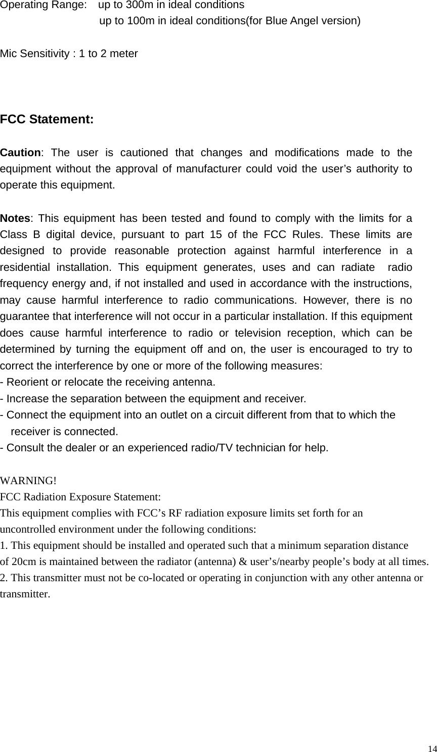   14Operating Range:    up to 300m in ideal conditions                   up to 100m in ideal conditions(for Blue Angel version)   Mic Sensitivity : 1 to 2 meter    FCC Statement:  Caution: The user is cautioned that changes and modifications made to the equipment without the approval of manufacturer could void the user&rsquo;s authority to operate this equipment.  Notes: This equipment has been tested and found to comply with the limits for a Class B digital device, pursuant to part 15 of the FCC Rules. These limits are designed to provide reasonable protection against harmful interference in a residential installation. This equipment generates, uses and can radiate  radio frequency energy and, if not installed and used in accordance with the instructions, may cause harmful interference to radio communications. However, there is no guarantee that interference will not occur in a particular installation. If this equipment does cause harmful interference to radio or television reception, which can be determined by turning the equipment off and on, the user is encouraged to try to correct the interference by one or more of the following measures: - Reorient or relocate the receiving antenna. - Increase the separation between the equipment and receiver. - Connect the equipment into an outlet on a circuit different from that to which the   receiver is connected. - Consult the dealer or an experienced radio/TV technician for help.  WARNING! FCC Radiation Exposure Statement:This equipment complies with FCC&rsquo;s RF radiation exposure limits set forth for an uncontrolled environment under the following conditions:1. This equipment should be installed and operated such that a minimum separation distance of 20cm is maintained between the radiator (antenna) &amp; user&rsquo;s/nearby people&rsquo;s body at all times.2. This transmitter must not be co-located or operating in conjunction with any other antenna or transmitter.  