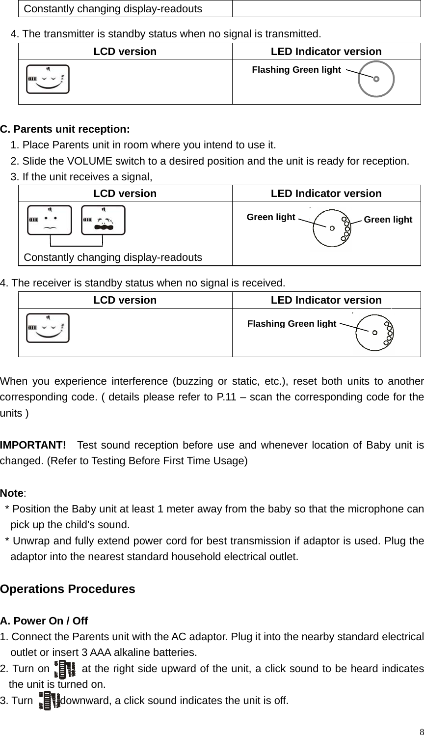   8Constantly changing display-readouts     4. The transmitter is standby status when no signal is transmitted. LCD version  LED Indicator version     C. Parents unit reception: 1. Place Parents unit in room where you intend to use it.   2. Slide the VOLUME switch to a desired position and the unit is ready for reception. 3. If the unit receives a signal,   LCD version  LED Indicator version               Constantly changing display-readouts       4. The receiver is standby status when no signal is received.   LCD version  LED Indicator version      When you experience interference (buzzing or static, etc.), reset both units to another corresponding code. ( details please refer to P.11 &ndash; scan the corresponding code for the units )  IMPORTANT!   Test sound reception before use and whenever location of Baby unit is changed. (Refer to Testing Before First Time Usage)  Note: * Position the Baby unit at least 1 meter away from the baby so that the microphone can pick up the child's sound. * Unwrap and fully extend power cord for best transmission if adaptor is used. Plug the adaptor into the nearest standard household electrical outlet.  Operations Procedures  A. Power On / Off 1. Connect the Parents unit with the AC adaptor. Plug it into the nearby standard electrical   outlet or insert 3 AAA alkaline batteries. 2. Turn on      at the right side upward of the unit, a click sound to be heard indicates the unit is turned on. 3. Turn     downward, a click sound indicates the unit is off.   Green light Green lightFlashing Green lightFlashing Green light 